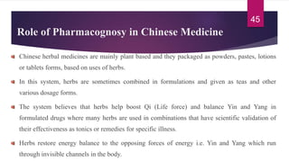 Role of Pharmacognosy in Chinese Medicine
Chinese herbal medicines are mainly plant based and they packaged as powders, pastes, lotions
or tablets forms, based on uses of herbs.
In this system, herbs are sometimes combined in formulations and given as teas and other
various dosage forms.
The system believes that herbs help boost Qi (Life force) and balance Yin and Yang in
formulated drugs where many herbs are used in combinations that have scientific validation of
their effectiveness as tonics or remedies for specific illness.
Herbs restore energy balance to the opposing forces of energy i.e. Yin and Yang which run
through invisible channels in the body.
45
 
