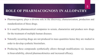 ROLE OF PHARMACOGNOSY IN ALLOPATHY
Pharmacognosy plays a diverse role in the discovery, characterization, production and
standardization of these drugs.
It is used by pharmaceutical companies to screen, characterize and produce new drugs
for the treatment of multiple human diseases.
Naturally occurring drugs are not produced in mass quantities hence they are studied in
order to develop synthetic biosimilars.
Producing these compounds synthetically allows through modifications viz. increases
in bioavailability, altered pharmacokinetics and increased efficacy.
5
 