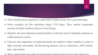 These modifications transform a crude inactive plant extract into a powerful drug.
Some examples are like anticancer drugs, CVS drugs. Thus, natural compounds
provide excellent models to discover novel drugs.
Digitalis, the most important medicinal plant, is directly used in Allopathy medicine as
cardio protective action.
Likewise, the importance of medicinal plants are studied in other countries in order to
fight currently untreatable, life-threatening diseases such as Alzheimer’s, HIV, chronic
pain, and malaria.
6
 