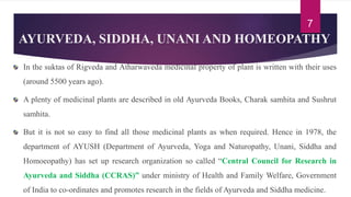AYURVEDA, SIDDHA, UNANI AND HOMEOPATHY
In the suktas of Rigveda and Atharwaveda medicinal property of plant is written with their uses
(around 5500 years ago).
A plenty of medicinal plants are described in old Ayurveda Books, Charak samhita and Sushrut
samhita.
But it is not so easy to find all those medicinal plants as when required. Hence in 1978, the
department of AYUSH (Department of Ayurveda, Yoga and Naturopathy, Unani, Siddha and
Homoeopathy) has set up research organization so called “Central Council for Research in
Ayurveda and Siddha (CCRAS)” under ministry of Health and Family Welfare, Government
of India to co-ordinates and promotes research in the fields of Ayurveda and Siddha medicine.
7
 