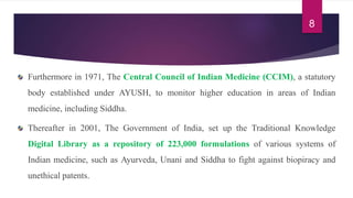 Furthermore in 1971, The Central Council of Indian Medicine (CCIM), a statutory
body established under AYUSH, to monitor higher education in areas of Indian
medicine, including Siddha.
Thereafter in 2001, The Government of India, set up the Traditional Knowledge
Digital Library as a repository of 223,000 formulations of various systems of
Indian medicine, such as Ayurveda, Unani and Siddha to fight against biopiracy and
unethical patents.
8
 