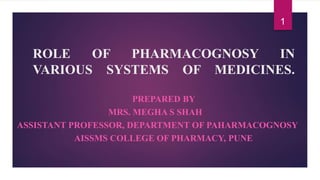 ROLE OF PHARMACOGNOSY IN
VARIOUS SYSTEMS OF MEDICINES.
PREPARED BY
MRS. MEGHA S SHAH
ASSISTANT PROFESSOR, DEPARTMENT OF PAHARMACOGNOSY
AISSMS COLLEGE OF PHARMACY, PUNE
1
 