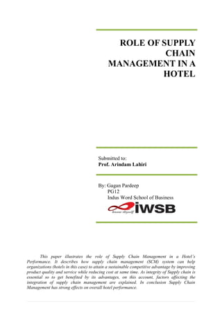 ROLE OF SUPPLY
                                                        CHAIN
                                             MANAGEMENT IN A
                                                       HOTEL




                                       Submitted to:
                                       Prof. Arindam Lahiri



                                       By: Gagan Pardeep
                                           PG12
                                           Indus Word School of Business




       This paper illustrates the role of Supply Chain Management in a Hotel’s
Performance. It describes how supply chain management (SCM) system can help
organizations (hotels in this case) to attain a sustainable competitive advantage by improving
product quality and service while reducing cost at same time. As integrity of Supply chain is
essential so to get benefited by its advantages, on this account, factors affecting the
integration of supply chain management are explained. In conclusion Supply Chain
Management has strong effects on overall hotel performance.
 