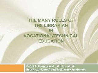 THE MANY ROLES OF
THE LIBRARIAN
IN
VOCATIONAL/TECHNICAL
EDUCATION
Debra A. Murphy, M.A., M.L.I.S., M.Ed.
Essex Agricultural and Technical High School
 