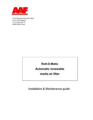 Installation & Maintenance guide
Roll-O-Matic
Automatic renewable
media air filter
AAF Manufacturing Sdn. Bhd.
Lot 6, Jln Pengapit,
15/19, Seksyen 15,
40000 Shah Alam
 