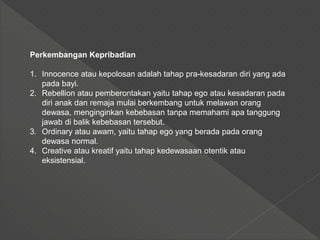 Perkembangan Kepribadian
1. Innocence atau kepolosan adalah tahap pra-kesadaran diri yang ada
pada bayi.
2. Rebellion atau pemberontakan yaitu tahap ego atau kesadaran pada
diri anak dan remaja mulai berkembang untuk melawan orang
dewasa, menginginkan kebebasan tanpa memahami apa tanggung
jawab di balik kebebasan tersebut.
3. Ordinary atau awam, yaitu tahap ego yang berada pada orang
dewasa normal.
4. Creative atau kreatif yaitu tahap kedewasaan otentik atau
eksistensial.
 