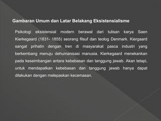 Gambaran Umum dan Latar Belakang Eksistensialisme
Psikologi eksistensial modern berawal dari tulisan karya Saen
Kierkegaard (1831- 1855) seorang filsuf dan teolog Denmark. Kiergaard
sangat prihatin dengan tren di masyarakat pasca industri yang
berkembang menuju dehumanisasi manusia. Kierkegaard menekankan
pada keseimbangan antara kebebasan dan tanggung jawab. Akan tetapi,
untuk mendapatkan kebebasan dan tanggung jawab hanya dapat
dilakukan dengan melepaskan kecemasan.
 
