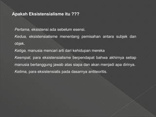 Apakah Eksistensialisme itu ???
Pertama, eksistensi ada sebelum esensi.
Kedua, eksistensialisme menentang pemisahan antara subjek dan
objek.
Ketiga, manusia mencari arti dari kehidupan mereka
Keempat, para eksistensialisme berpendapat bahwa akhirnya setiap
manusia bertanggung jawab atas siapa dan akan menjadi apa dirinya.
Kelima, para eksistensialis pada dasarnya antiteoritis.
 