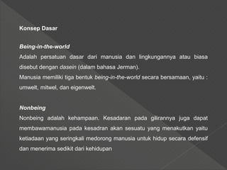 Konsep Dasar
Being-in-the-world
Adalah persatuan dasar dari manusia dan lingkungannya atau biasa
disebut dengan dasein (dalam bahasa Jerman).
Manusia memiliki tiga bentuk being-in-the-world secara bersamaan, yaitu :
umwelt, mitwel, dan eigenwelt.
Nonbeing
Nonbeing adalah kehampaan. Kesadaran pada gilirannya juga dapat
membawamanusia pada kesadran akan sesuatu yang menakutkan yaitu
ketiadaan yang seringkali medorong manusia untuk hidup secara defensif
dan menerima sedikit dari kehidupan
 