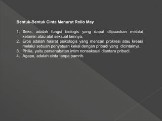 Bentuk-Bentuk Cinta Menurut Rollo May
1. Seks, adalah fungsi biologis yang dapat dilpuaskan melalui
kelamin atau alat seksual lainnya.
2. Eros adalah hasrat psikologis yang mencari prokresi atau kreasi
melalui sebuah penyatuan kekal dengan pribadi yang dicintainya.
3. Philia, yaitu persahabatan intim nonseksual diantara pribadi.
4. Agape, adalah cinta tanpa pamrih.
 