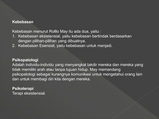 Kebebasan
Kebebasan menurut Rolllo May itu ada dua, yaitu :
1. Kebebasan eksistensial, yaitu kebebasan bertindak berdasarkan
dengan pilihan-pilihan yang dibuatnya.
2. Kebebasan Esensial, yaitu kebebasan untuk menjadi.
Psikopatologi
Adalah individu-individu yang menyangkal takdir mereka dan mereka yang
tidak memiliki arah atau tanpa tujuan hidup. May memandang
psikopatologi sebagai kurangnya komunikasi untuk mengetahui orang lain
dan untuk membagi diri kita dengan mereka.
Psikoterapi
Terapi eksistensial.
 