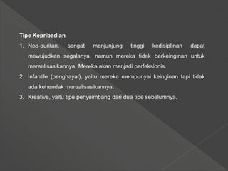 Tipe Kepribadian
1. Neo-puritan, sangat menjunjung tinggi kedisiplinan dapat
mewujudkan segalanya, namun mereka tidak berkeinginan untuk
merealisasikannya. Mereka akan menjadi perfeksionis.
2. Infantile (penghayal), yaitu mereka mempunyai keinginan tapi tidak
ada kehendak merealisasikannya.
3. Kreative, yaitu tipe penyeimbang dari dua tipe sebelumnya.
 