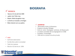 BIOGRAFIA
 INFANCIA
• Nacio el 21 de abril de 1909
• padre: Earl Tittle may
• Madre: Matie boughton may
• La famila se traslado a michigan
• Mala relacion con sus padres
 JUVENTUD
• Aficionado al arte y la literatura
• Empezo a estudiar filologia
• Entro al union theological seminary de Nueva york
• se ordeno sacerdote de la congregación en 1938
• Se dedico la psicología
• 1946 abrió su propia consulta privada.
 vejez
• Sufrió de tuberculosis
• Escribe libro sobre la ansiedad
• Tubo tres esposas
• Murió el 22 de de oct 1994
 