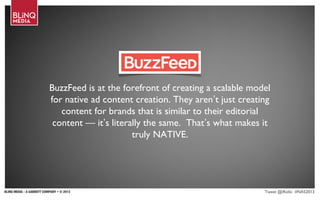 BLINQ MEDIA - A GANNETT COMPANY • © 2013 Tweet @iRollo #NAS2013
BuzzFeed is at the forefront of creating a scalable model
for native ad content creation. They aren’t just creating
content for brands that is similar to their editorial
content — it’s literally the same.  That’s what makes it
truly NATIVE.
 