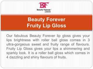 Our fabulous Beauty Forever lip gloss gives your
lips brightness with roller ball gloss comes in 3
ultra-gorgeous sweet and fruity range of flavours.
Fruity Lip Gloss gives your lips a shimmering and
sparkly look. It is a roller ball gloss which comes in
4 dazzling and shiny flavours of fruits.
Beauty Forever
Fruity Lip Gloss
 