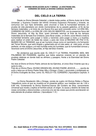 DIVINA REVELACION ALFA Y OMEGA LA DOCTRINA DEL
                  CORDERO DE DIOS LA DIVINA CIENCIA CELESTE



                           DEL CIELO A LA TIERRA
       Desde su Divina Morada Celestial, y desde todas partes, el Divino Autor de la Vida
Universal, y Supremo Creador del Infinito Universo Expansivo Pensante y Viviente, se
comunica con sus hijos terrenales, para anunciar a toda la humanidad terrestre, en
prueba de vida planetaria con olvido momentáneo de su pasado galáctico, el fin de los
tiempos materiales; y el inicio de una Nueva Era que será conocida como: LA ERA DEL
CORDERO DE DIOS o LA ERA DE LOS CIELOS ABIERTOS; con la presencia física del
Divino Jesucristo, el Hijo de Dios; quien prometió retornar al final de los tiempos
materiales de la llamada Era Cristiana, para llevar acabo, un Divino Juicio Moral a toda la
humanidad terrestre; para juzgar a razas y naciones; para juzgar a vivos y a muertos;
para restituir el orden de todas las cosas; y para dar inicio al MILENIO DE PAZ O EL
MUNDO DE LA TRINIDAD; que el ser humano intuye como el nacimiento y la formación
del Tercer Mundo; que será dirigido y gobernado por el más sabio, el más justo, el más
perfecto, el más antiguo y el más humilde entre los humildes; que la humanidad conoce y
reconoce como el Divino Jesucristo, el Hijo del Dios Viviente.

      No olvidemos que escrito está: EL CIELO Y LA TIERRA, PASARÁN; MÁS, MIS
PALABRAS NO PASARÁN; significa que todos estamos viviendo en un planeta de
pruebas relativas en donde todo es efímero y pasajero, frente a la Eternidad del Divino
Padre Celestial.

Así dice el Divino el Divino Padre Jehová de los Ejércitos, el único Dios Viviente que da y
quita la vida....
Foto de un Divino Plano: DIVINO ORIGEN DEL DIVINO PADRE JEHOVÁ......... escrito de
puño y letra por el Divino Padre Solar Alfa y Omega ( Cristo ); anunciado y profetizado en
el Divino Evangelio de Dios, como: EL ROLLO Y EL CORDERO ( Apocalipsis Capítulo. 5
)


       La Divina Revelación Alfa y Omega, consta de cuatro mil Divinos Rollos o Planos
Telepáticos como el que se muestra en el presente gráfico; sus medidas son de 1.05 x
0.80 mts. Conteniendo la Divina Doctrina-Ciencia del Cordero de Dios; conocimiento
Universal que revela y explica al hombre actual, el origen, la causa y destino de todas las
cosas conocidas y desconocidas; y anuncia a la vez las cosas que pronto acontecerán en
este planeta de pruebas relativas. ( Apocalipsis 1: 8 )




   Av. José Gálvez # 1775 Lince Lima Perú Tel. 511-4715921 511-2658326
                   www.alfayomega.com.pe           www.peruufo.com
 