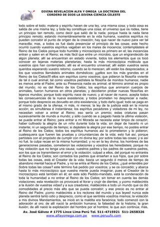 DIVINA REVELACION ALFA Y OMEGA LA DOCTRINA DEL
                   CORDERO DE DIOS LA DIVINA CIENCIA CELESTE



todo sobre el todo; materia y espíritu hacen de una ley, una misma cosa; y toda cosa es
salida de una misma ley; y toda ley constituye una cosa; el universo que os rodea, tiene
un principio tan remoto, como decir que salió de la nada; porque hasta la nada tiene
principio remoto; estando momentáneamente en la vida humana, vuestros espíritus no
pueden concebir el punto de orígen de la creación; hay que nacer de nuevo para ver tal
maravilla; mas, a todos os fué dado presenciar el principio de las cosas; este hecho
ocurrió cuando vuestros espíritus vagaban en los mares de inocencia; contemplásteis el
Reino de los Cielos porque todo humilde y microscópico es primero en el; las inocencias
entran y salen en el Reino; es más fácil que entre un microbio, que un engrandecido de
algún planeta; allí se encuentran en estado viviente, todos los elementos que os tocó
conocer en lejanas materias planetarias; hasta la más microscópica molécula que
vuestros ojos han contemplado; allí es el encuentro universal; allí están vuestros seres
queridos esperando vuestro retorno; cuando se lo merecen; allí están los despreciados; a
los que vosotros llamásteis animales domésticos; ¡¡¡ellos son los más grandes en el
Reino de los Cielos!!! ellos son espíritus como vosotros; que pidieron la filosofía viviente
de tal ó cual animal; tal como vosotros pedísteis la filosofía de monitos humanos; nadie
es menos ante el Padre; ante su Presencia nadie es animal; el término animal es propio
del mundo; no es del Reino de los Cielos; los espíritus que animaron cuerpos de
animales, fueron humanos en otros planetas; y decidieron probar nuevas filosofías en
lejanos mundos; porque todo espíritu nace de nuevo; y al nacer de nuevo, acepta todas
las consecuencias de la nueva exsistencia; y todos prometen no despreciar a nadie;
porque todo desprecio es devuelto en otra exsistencia; y todo daño igual; todo se paga en
el mismo grado de la ofensa; ni más, ni menos; la ley de la justicia está en la misma
acción; es simultánea é instantánea; los espíritus pecadores y violadores de mi ley, no
necesitan volver a entrar al Reino; eso sería un premio; estas criaturas pasan
sucesivamente de mundo a mundo; y sólo cuando se a pagado hasta la última violación,
se puede entrar al Reino; para entrar a mi Morada se necesita estar limpio de corazón;
haber cultivado la alegría de un niño durante toda la vida; sin dejar de hacerlo ni un
instante; ni un segundo de tiempo; si dejásteis la alegría por ese tiempo, no podéis entrar
al Reino de los Cielos; todos los espíritus humanos así lo prometieron y lo pidieron;
cualesquiera que fueren las pruebas y circunstancias de la vida; esto fué así, porque
partísteis con el propósito de cumplir con mi divina ley; por sobre todas las cosas; y si así
no fué, la culpa recae en la misma humanidad; y no en la ley divina; los hombres de las
generaciones pasadas, cometieron las violaciones y vosotros las heredásteis; porque no
hay violación que no tenga una causa; vuestros padres y los padres de vuestros padres,
son los que os transmitieron el error y la violación; culpad a ellos, del porqué no entraréis
al Reino de los Cielos; son contados los padres que enseñan a sus hijos, que por sobre
todas las cosas, está el Creador de la vida; basta un segundo ó menos de tiempo de
abandono mental hacia el Padre, y no se entra al Reino de los Cielos; ¿qué entendéis por
Sobre todas las cosas? este término fué pedido por vosotros; y se os concedió; y abarca
hasta lo más microscópico que vuestra mente pueda imaginar; pues el Creador de lo
microscópico está también en él; en este sólo Pedido-mandato, está la condenación de
toda la humanidad a no entrar al Reino de los Cielos; sin tomar en cuenta las demás
violaciones; esta revelación os provocará el llorar y crujir de dientes; y ¡como maldeciréis
a la ilusión de vuestras vidas! y a sus creadores; maldeciréis a todo un mundo que os dió
comodidades al precio más alto que se pueda concebir; y ese precio es no entrar al
Reino del Padre; ¡como maldeciréis a los rectores del mundo y sus leyes! nunca este
planeta sentirá tanto odio y desprecio, como el que sentiréis vosotros mismos; la violación
a mis divinos Mandamientos, se inició en la maldita era faraónica; todo comenzó con la
adoración al oro; de allí nació la ambición humana; la falsedad de la historia; la gran
ilusión; de allí nació la explotación del hombre por el hombre; la que aún continúa; más,
   Av. José Gálvez # 1775 Lince Lima Perú Tel. 511-4715921 511-2658326
                   www.alfayomega.com.pe            www.peruufo.com
 