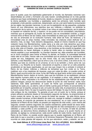 DIVINA REVELACION ALFA Y OMEGA LA DOCTRINA DEL
                   CORDERO DE DIOS LA DIVINA CIENCIA CELESTE



poco le queda; pues los explotados gobernarán al mundo; las llamadas naciones sub-
desarrolladas se unirán y formarán una sola nación; constituyéndose en la más grande
potencia que haya contemplado el mundo, desde su creación; he aquí el complemento de
la divina parábola: Los humildes y explotados serán los primeros; todo humilde será
ensalzado y todo grande y poderoso, despreciado; así es y así será hasta la consumación
de los siglos; las grandes naciones, lo son por la explotación de las pequeñas; probadas
fueron en sus intenciones; sus espíritus que son millones y millones, no recibirán la
resurrección de la carne; no podrán volver a ser niños en esta exsistencia; así lo pidieron
si cayesen en violación de ley; y cayeron; no se puede vivir en comodidad y abundancia,
mientras que el semejante se muere de hambre; eso es inmoralidad viviente; y ningún
inmoral entra al Reino de los Cielos; toda inmoralidad es árbol que no plantó el Padre; y
de raíz es arrancado en la evolución humana; todo árbol dá fruto; dá herencia; y la
inmoralidad crea en otras mentes, vidas inmorales; las criaturas creen disfrutar de un
derecho; más, os digo: Todo derecho desaparece, desde el mismo instante en que hay
violación hacia mis Mandamientos; nadie viene a la vida con más derechos que otros;
pues todos salísteis de un mismo Padre, un sólo Dios nomás; y todos por igual disfrutáis
de la vida; sólo el Creador, crea derechos; a los hombres se les enseñó la igualdad; mis
Mandamientos no hacen distingos; ni jamás lo harán; ellos no mandan hacerse ricos;
menos explotar a sus semejantes; no mandan hacerse rey; ellos enseñan ser humildes;
es la única condición para entrar al Reino; lo demás, es ilusión; la comodidad terrenal
nada vale en el Cielo; menos vale una comodidad que es producto de la explotación; se
puede ser rico, trabajando; eso es otra moral; más, es casi imposible servir a dos
señores; a dos filosofías y decir que se sirve a una; ó se sirve a Dios, ó se sirve al oro; no
olvidéis que todo es viviente en el universo; el oro lo es también; y tiene como tal, sus
dominios, y su filosofía es la ilusión; reduciendo al espíritu a creer en un sólo presente;
anulándolo en las leyes espirituales; es por eso que ningún rico a entrado ni entrará al
Reino de los Cielos; millones y millones de terrestres que han vivido en la Tierra,
maldicen aún a los creadores de riquezas; pues por culpa de ellos, no pueden entrar al
Reino; igual ocurrirá entre los vivos; la ley del Padre es igual tanto arriba como abajo; los
Mandamientos fueron dados al mundo, para que los hombres no se explotaran; porque
todo espíritu humano pidió no ser explotado; ni él explotar a otros; más, pidieron estar
expuestos a ellos; expuestos a la influencia de los explotadores que habrían de surgir;
pidieron riesgos; porque los desconocían desde el punto de vista terrenal; nadie nace
sabiendo; todo debe aprenderse; el sudor de frente que corresponde al esfuerzo
espiritual de cada uno, es eterno; sólo el mérito cuenta para el Padre; el conocimiento; lo
aprendido por el espíritu; porque la sal y el sudor de cada vida, le proporciona al espíritu,
su futuro cuerpo físico; he aquí la suprema causa del trabajo; he aquí la divina verdad del
más antiguo de los mandatos: Te ganarás el pan con el sudor de tu frente; porque el
propio esfuerzo partiendo desde el microscópico segundo de tiempo, te proporcionará el
nuevo cuerpo de carne; he aquí la causa de todas las causas; de esta divina causa,
salen causas humanas; el libre albedrío de cada uno, escoge la calidad y cualidad de su
propia causa; el conjunto de pensares de una exsistencia, es un todo viviente; que es
pesado en el Reino de los Cielos; es pesado por segundo de vida vivido; y aún menos del
segundo; contad vuestros segundos de vuestra exsistencia; partid desde los doce años;
calculad el número de segundos vividos; cada segundo de vida corresponde a un puntito
celestial; y cada puntito a una exsistencia; y a la vez a un mundo; el total de puntitos
celestiales, se denomina Divina añadidura del espíritu; porque a la acción hecha en el
planeta, se agrega su consecuencia; cada acción salida de cada mente, repercute en el
Reino de los Cielos; no exsiste acción alguna que no quede registrada en el Reino; allí
está todo lo que a ocurrido y ocurrirá en el Universo Expansivo Pensante; todo lo que a
ocurrido en cada planeta del espacio; de los que estuvieron, están y estarán; así es el
   Av. José Gálvez # 1775 Lince Lima Perú Tel. 511-4715921 511-2658326
                   www.alfayomega.com.pe            www.peruufo.com
 