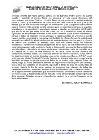 DIVINA REVELACION ALFA Y OMEGA LA DOCTRINA DEL
                   CORDERO DE DIOS LA DIVINA CIENCIA CELESTE



universo viviente del Padre Jehova; Jehova de los Ejércitos; Padre Eterno de cuanto
exsiste y exsistirá; el mundo Tierra me conocerá en una nueva dimensión del
conocimiento; una nueva Doctrina cubrirá la Tierra; un nuevo mandato celestial se cierne
sobre la Tierra; y al extenderse irá provocando en cada criatura, el llorar y crujir de
dientes que les fué anunciado con siglos de anticipación; y del cual poco o casi nada de
caso le hicieron; más, amarga será la sorpresa para los espíritus ilusionados é ingratos;
prometieron y no cumplieron; prometieron adorar y estudiar los mandatos del Creador
que les dió el ser, por sobre todas las cosas; por fin la humanidad sabrá el infinito
significado de tal promesa-mandato; nadie nace sabiendo; todos nacen obedeciendo;
porque el saber es posesión y tiene jerarquía; la responsabilidad es universal; a donde
vaya el espíritu, encontrará la misma ley; manifestada de infinitas formas; la multiplicidad
es una forma del infinito; el cálculo humano se repite en lejanos mundos; como el número
de arenas que contiene un desierto; cada acto que habéis hecho en vuestras
exsistencias, constituyen universos; la repetición de los actos, es una de las formas de la
expansión universal; nada se detiene; hasta lo desconocido se expande; los sentimientos
se materializan; y la materia se vuelve sentimiento; todo exsiste; nada es imposible para
el Creador de la vida; la vida humana no es única; como muchos espíritus de
conocimiento limitado creen; sus creencias exsisten en lejanos sistemas; nunca deben
los espíritus insistir en teorías limitadas; ¿no se les enseñó que Dios es Infinito? ¿qué
entienden por Infinito? limitar el Poder del Creador, es limitarse así mismo; es cerrarse la
eternidad; es negar su propia entrada al Reino de los Cielos; quien niega el Poder del
Padre, niega su futura exsistencia; también es negado en cualquier punto del universo;
toda actitud que creásteis en el planeta, repercute a donde se dirija el espíritu; todo el
universo viviente le lee la mente; porque se encuentra con criaturas de todas las
categorías evolutivas; su número es como el número de arenas que contiene un desierto;
allí el espíritu humano comprueba que es un desconocido; un microbio viviente venido de
un microscópico y desconocido planeta llamado Tierra; allí comprueba el real significado
de la parábola: Del polvo eres y al polvo volverás; es decir, de lo microscópico eres y a tu
dimensión vuelves.-

                                                         Escribe: EL ALFA Y LA OMEGA




   Av. José Gálvez # 1775 Lince Lima Perú Tel. 511-4715921 511-2658326
                   www.alfayomega.com.pe           www.peruufo.com
 