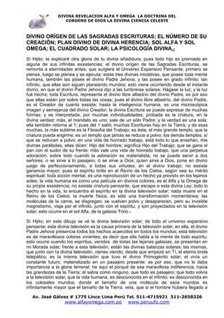 DIVINA REVELACION ALFA Y OMEGA LA DOCTRINA DEL
                   CORDERO DE DIOS LA DIVINA CIENCIA CELESTE



DIVINO ORÍGEN DE LAS SAGRADAS ESCRITURAS; EL NÚMERO DE SU
CREACIÓN; PLAN DIVINO DE DIVINA HERENCIA; SOL ALFA Y SOL
OMEGA; EL CUADRADO SOLAR; LA PSICOLOGÍA DIVINA.-
Sí Hijito; te explicaré otra gloria de tu divina añadidura; pues todo hijo es premiado en
alguna de sus infinitas exsistencias; el divino orígen de las Sagradas Escrituras, se
remonta a eternidades antes, que surgiera el Universo Expansivo Pensante; primero se
piensa, luego se planea y se ejecuta; estas tres divinas iniciativas, que posee toda mente
humana, también las posee el divino Padre Jehova; y las posee en grado infinito; tan
infinito, que ellas aún siguen planeando mundos; esto viene ocurriendo desde el instante
divino, en que el divino Padre Jehova dijo a las lumbreras solares: Hágase la luz; y la luz
fué hecha; toda Escritura, representa el divino libre albedrío del divino Padre, es por eso
que ellas están por sobre todas las cosas; pues el divino libre albedrío, del divino Padre,
es el Creador de cuanto exsiste; hasta la inteligencia humana, es una microscópica
imagen y semejanza del divino Creador; la divina Escritura se puede expresar de muchas
formas; y es interpretada, por muchas individualidades; probada es la criatura, en la
divina verdad; más, el mandato es uno; sale de un sólo Padre; y la verdad es una sola;
ella también retorna al 1; pues del 1 salió; muchas Escrituras hay en la Tierra; y de esas
muchas, la más sublime es la Filosofía del Trabajo; es ésta, el más grande templo, que la
criatura pueda erigirme; es un templo que jamás se reduce a polvo; los demás templos, sí
que se reducen a polvo; en una vida de honrado trabajo, está todo lo que enseñan, mis
divinas parábolas; ellas dicen: Hijo del hombre; significa Hijo del Trabajo; que se gana el
pan con el sudor de su frente; más vale una vida de honrado trabajo, que una perpetua
adoración; sobre todo cuando la adoración es materialista; no se puede servir a dos
señores; o se sirve a lo pasajero, ó se sirve a Dios; quien sirve a Dios, pone en divino
juego de perfeccionamiento, a todas sus virtudes; en el divino trabajo; no exsiste
ganancia mayor; pues el espíritu brilla en el Reino de los Cielos, según sea su mérito
espiritual; toda acción mental, es una reproducción de un hecho ya previsto en los lejanos
soles; la vida humana es como una película en divinos colores; es el Alfa y la Omega de
su propia exsistencia; no exsiste criatura pensante, que escape a esta divina Ley; todo lo
hecho en la vida, lo encuentra el espíritu en la divina televisión solar; nada muere en el
Reino de los Cielos; la muerte física, es sólo una transformación momentánea; las
moléculas de la carne, se disgregan; se vuelven polvo y desaparecen; pero su invisible
magnetismo, viaja por el infinito, junto con el espíritu; y son proyectados en la televisión
solar; esto ocurre en el sol Alfa, de la galaxia Trino.-

Sí Hijito; en este dibujo se vé la divina televisión solar; de todo el universo expansivo
pensante; esta divina televisión es la causa primera de la televisión solar, en ella, el divino
Padre Jehova presencia todos los hechos acaecidos en todos los mundos; esta televisión
es de maravillosos colores vivientes; es decir que ella habla a la mente de todo espíritu;
esto ocurre cuando los espíritus, venidos de todas las lejanas galaxias, se presentan en
mi Morada solar; frente a esta televisión, están las divinas balanzas solares; las mismas,
que junto con la divina televisión, vienes viendo; desde que empezó en Tí, el eterno brote
telepático; es la misma televisión que tuvo el divino Primogénito solar; el vivía un
constante futuro; materializado en un pasajero presente; es por eso, que no le daba
importancia a la gloria terrenal; he aquí el porqué de esa maravillosa indiferencia, hacia
las grandezas de la Tierra; él sabía como ninguno, que todo es pasajero; que todo volvía
a la televisión solar; que la vida humana, es desconocida en el infinito; es desconocida en
los colosales mundos; donde el tamaño de una molécula de esos mundos es
infinitamente mayor que el tamaño de la Tierra; veía, que si el hombre hubiera llegado a

   Av. José Gálvez # 1775 Lince Lima Perú Tel. 511-4715921 511-2658326
                    www.alfayomega.com.pe            www.peruufo.com
 