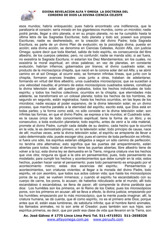 DIVINA REVELACION ALFA Y OMEGA LA DOCTRINA DEL
                   CORDERO DE DIOS LA DIVINA CIENCIA CELESTE



esos mundos; habría enloquecido; pues habría encontrado una indiferencia, que le
paralizaría el corazón; sería mirado en los gigantescos mundos, como un microbio; nadie
podrá jamás, llegar a otro planeta, si en su propio planeta, no se ha cumplido hasta la
última letra de las Sagradas Escrituras; todo planeta y todo sol, poseen sus propias
Escrituras; nadie es desheredado, en la creación del divino Padre; toda Sagrada
Escritura, es parte de un divino Plan de evolución; es la psicología divina, puesta en
acción; esta divina acción, se denomina en Ciencias Celestes, Acción Alfa, con justicia
Omega; quiere decir que toda libertad, salida de todo espíritu, es consecuencia del libre
albedrío, de los cuerpos celestes; pero, no confundir; nadie se manda sólo; si así fuera,
no exsistiría la Sagrada Escritura; ni estarían los Diez Mandamientos; sin los cuales, no
exsistiría la moral espiritual, en otras palabras; en vez de planetas, en constante
evolución, habrían infiernos; gobernados por tiranos; el divino cuadrado solar, es
producto de la microscópica chispita, que nació en la corona solar del sol Alfa; y se abrió
camino en el sol Omega; al ocurrir esto, se formaron infinitas líneas, que junto con la
chispita, formaron avances lineales; unas junto a otras, trataban de adelantarse;
formando en virtud del libre albedrío, unos cuadrados microscópicos; que se sucedían a
una velocidad inaudita; el primero de estos microscópicos cuadrados solares, constituye
la divina televisión solar; allí quedan grabados, todos los hechos individuales de todo
espíritu; y todos los hechos colectivos; ocurridos en la chispita; que eternidades más
adelante, se transformará en un colosal planeta; todos los hechos de los hombres, de
segundo en segundo, están registrados; hasta los hechos ocurridos, en las leyes de los
microbios; nadie escapa al poder expansivo, de la divina televisión solar; es un divino
proceso, que marcha paralelo a la eternidad del espíritu; escrito está, que Dios está en
todas partes; y la forma como está, no sólo consiste en la divina televisión solar; son
infinitas las formas, en que el divino Padre, se expresa a los mundos; el Cuadrado solar,
es la causa única de todo conocimiento espiritual; tiene la forma de un libro; y es
consecutivo, a toda evolución planetaria; todo espíritu, antes de venir a la vida material,
promete al divino Padre, cumplir cada detalle de su destino, cada hecho que le ocurrirá
en la vida, le es demostrado primero, en la televisión solar; todo principio de causa, nace
de allí; muchas veces, ante la divina televisión solar, el espíritu se arrepiente de llevar a
cabo determinada vida; puede escoger otra; pues el camino de toda perfección es infinito;
si fuera uno sólo, los espíritus estarían obligados a seguir un sólo camino de perfección;
no tendría otra alternativa; esto significa que las puertas del arrepentimiento, están
abiertas para todos; hasta el demonio tiene las puertas abiertas; libre albedrío tiene de
volver a la luz; esta divina ley se demuestra en la Tierra, ninguna criatura vive los hechos
que vive otra; ninguna es igual a la otra en pensamientos; pues, todo pensamiento es
modelado; para cumplir los hechos y acontecimientos que debe cumplir en la vida; estos
hechos, pueden hacer variar el pensamiento; pues todo pensamiento es empujado por el
acontecimiento mismo; estas dos escencias del espíritu;                     Pensamientos y
acontecimientos, son criaturas vivientes; al llegar a la morada del divino Padre, todo
espíritu, vé con asombro, que todos sus actos cobran vida; que hasta los microscópicos
poros de su piel, se vuelven inmensos; y cuando el espíritu ha escandalizado con su
cuerpo de carne, los poros, lo acusan; de haberlos ridiculizado ante el mundo; allí todo
escandaloso ó escandalosa, se llena de pavor; allí comprende la divina parábola que
dice: Los humildes son los primeros, en le Reino de los Cielos; pues los microscópicos
poros, son los primeros en acusar; allí se lleva a efecto, la divina justicia; empezando por
los humildes; empezando por lo más microscópico, que la mente pueda imaginar; allí, la
criatura humana, se dá cuenta, que él como espíritu, no es el primero ante Dios; porque
antes que él, están esas lumbreras, de sabiduría infinita; que el hombre llamó animales;
los llamados animales, no lo son ante el Creador; pues también son sus hijos; son
espíritus primeros, es decir, que por pedir esa clase de vida que llevaron en la Tierra, son
   Av. José Gálvez # 1775 Lince Lima Perú Tel. 511-4715921 511-2658326
                   www.alfayomega.com.pe            www.peruufo.com
 