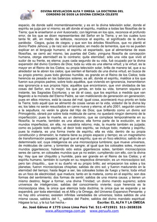 DIVINA REVELACION ALFA Y OMEGA LA DOCTRINA DEL
                   CORDERO DE DIOS LA DIVINA CIENCIA CELESTE



espacio, de donde salió momentáneamente; y es en la divina televisión solar, donde el
espíritu se juzja por sí mismo; es allí donde el espíritu, maldice a todas las filosofías de la
Tierra; que le enseñaron a vivir ilusionado; con lágrimas en los ojos, reconoce el profundo
error, de los que se dicen representantes del Señor en la Tierra; y en los cuales tuvo
tanta fé; allí, en medio de sollozos, reconoce el espíritu, el significado de la divina
parábola: Ciegos, guías de ciegos; y que son los árboles filosóficos, que no plantó el
divino Padre Jehova; y de raíz son arrancados; en medio de lamentos, que no se pueden
explicar en el lenguaje humano; el espíritu vé espantado, que al alimentarse de esas
filosofías, se cerró así mismo, las puertas del Cielo; ¡ninguna filosofía de concepción
humana, otorga eternidad! es lo contrario; quita eternidad; sólo una vida que vivió el
sudor de su frente, es eterna; pues cada segundo de su vida, fué ocupado por la divina
expansión del divino Cordero de Dios; toda su vida es una eterna virtud; y la virtud, es la
mayor en el Reino de los Cielos; su propia televisión solar, brilla de manera tal, que a su
alrededor se le abren los cielos; que sienten el llamado de una divina virtud, en busca de
su propio premio; pues todo glorioso humilde, es grande en el Reino de los Cielos; toda
herencia es pesada en las balanzas solares; es allí, donde el espíritu, maldice a los que
fueron sus propios padres; sobre todo aquéllos, que viviendo en ignorancia, transmitieron
esa ignorancia a sus propios hijos; aquéllos que encontraron, que vivir olvidados de las
cosas del Señor, era lo mejor; los que jamás, en toda su vida, tomaron siquiera un
instante, las Sagradas Escrituras; y se dá el caso, que los espíritus a medida que van
llegando a la morada del Eterno Padre, se van maldiciendo de generación en generación;
pues en ellos mismos, está la causa del mal; igual cosa, acontecerá muy pronto en toda
la Tierra; todo aquél que se alimentó de cosas vanas en la vida, violador de la divina ley
es; los tales no serán resucitados en carne nueva y eterna; el año 2001; seguirán camino
a la sepultura; no verán la gloria del Hijo de Dios; que brillando como un divino sol
Primogénito, obrará por sobre toda molécula de carne; no quedará ningún demonio de la
imperfección; pues la muerte, es un demonio, que se complace temporalmente en su
filosofía; la muerte, también es una alianza; ella forma parte de la evolución, en los
mundos imperfectos; sin ella, no exsistiría retorno; más, la muerte también es juzjada;
como es juzjado todo espíritu; al decir todo espíritu, se incluye todo; materia y espíritu;
pues la materia, es una forma inerte de espíritu; ella es vida; dentro de su propia
constitución y dimensión; la materia tiene su propio espacio y tiempo; es un magnetismo
de transformación pasajera; al igual que el espíritu; que es un foco eléctrico; salido de un
determinado sol; cuya inteligencia es una microscópica lumbrera; que mueve universos,
de moléculas de carne; y torrentes de sangre; al igual que los colosales soles, mueven
mundos gigantescos; habiendo sido estos gigantescos soles, también microscópicos
seres de carne, en colosales mundos que ya no están; cumpliendo con ello, con la divina
ley: Hay que ser chiquitito y humilde, para ser grande en el Reino de los Cielos; y el
espíritu humano, también lo cumple en su respectiva dimensión; es un microscópico sol;
pero tan chiquitito... que ni su dueño vé su propio brillo; así empezaron los soles y los
planetas; fueron microscópicas chispitas; salidas de otro sol; y fueron madurando en la
eternidad del tiempo; hasta llegar a ser, las colosales bolas de fuego y tierra; toda virtud
es un foco de electricidad; que madura; tanto en la materia, como en el espíritu; son dos
formas del sentimiento; dos formas de sentir; salidos de una misma causa; y tienen un
mismo destino; llegar a formar, una divina Trinidad; un divino mando supremo; sobre
universos de inteligencias; salidas del conocimiento viviente; cuya herencia es la
microscópica idea, la única que eterniza toda doctrina; la única que se expande y se
expandirá, por toda eternidad; es el Alfa y la Omega, del Universo Expansivo Pensante; y
no hay otro universo; exsisten infinitas variedades de universos; todos salidos de una
misma causa, salidos del 1._ salidos del Padre; salidos del divino mandato espiritual:
Hágase la luz, y la luz fué hecha.-                        Escribe: EL ALFA Y LA OMEGA
   Av. José Gálvez # 1775 Lince Lima Perú Tel. 511-4715921 511-2658326
                    www.alfayomega.com.pe            www.peruufo.com
 