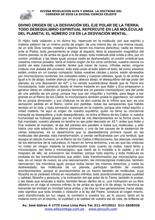DIVINA REVELACION ALFA Y OMEGA LA DOCTRINA DEL
                   CORDERO DE DIOS LA DIVINA CIENCIA CELESTE



DIVINO ORIGEN DE LA DESVIACIÓN DEL EJE POLAR DE LA TIERRA;
TODO DESEQUILIBRIO ESPIRITUAL REPERCUTE EN LAS MOLÉCULAS
DEL PLANETA; EL NÚMERO 318 EN LA DESVIACIÓN MENTAL.-
Si Hijito; toda violación a mi divina ley, repercute en la molécula; por que espíritu y
materia salieron de un mismo punto de origen; de una misma ley; de una misma causa;
de un sólo Dios nomás; materia y espíritu tienen los mismos derechos; nadie es menos
ante el Padre; todo pensamiento al viajar al espacio, lleva la expansión magnética del
mismo planeta; lo de arriba es igual a lo de abajo; toda molécula está unida a otra, por un
cordón umbilical; y las ideas igual; porque nadie es desheredado; el cordón umbilical que
vosotros mismos poseéis, tiene el mismo origen de los otros cordones; vuestra ciencia no
podrá ver esta maravilla viviente; tenéis que nacer de nuevo, infinitas veces; ninguna
criatura vive aislada del universo; todo está unido al todo sobre el todo; tal como vosotros
estáis unidos en un cuerpo compacto; todas vuestras células y poros, están abrasados
por microscópicos cordones; los colosales soles y cuerpos celestes, igual; lo de arriba es
igual a lo de abajo; exsiste alianza arriba y alianza abajo; el desequilibrio del eje polar del
planeta, es una desviación de 42º; y ha venido sucediéndose desde que la Tierra era
microscópica; todo comenzó desde el mismo instante en que Adán y Eva empezaron a
generar ideas en violación; el paraíso terrenal era un paraíso microscópico; era del porte
de una pelotita de pin pong; porque hay que ser chiquitito y humilde, para llegar a ser
grande en el Reino de los Cielos; lo microscópico también posee lo gigantesco; sin salirse
de su propia dimensión; y sus criaturas no se dan cuenta de lo ínfimo que son; es una
sensación pedida en el Reino; como son pedidas, todas las sensaciones que habéis
sentido en la vida; y toda sensación repercute en la materia; porque sóis mitad espíritu y
mitad materia; he aquí el origen de vuestro equilibrio; quien no tiene su conciencia
tranquila se desequilibra; y todo desequilibrado, no entra al Reino de los Cielos; si vuestra
humanidad se hubiese guiado por mi moral de mis Mandamientos en la forma como le
fué mandada, vuestro planeta no tendría su eje polar desviado en 42 º; antes que Adán y
Eva violaran el mandato, el eje del paraíso era paralelo a todas sus moléculas; y sólo
había una sola estación; la eterna primavera; y una de las causas de la existencia de
varias estaciones, es la desarmonía que la desobediencia primera causó en las
moléculas del planeta; esta transformación, a venido verificándose con una lentitud, que
escapa al cálculo humano; en el Reino de los Cielos ó Macrocosmo, las alianzas vivientes
de los elementos de la naturaleza, lo hacen en forma lentísima; y es así que las criaturas
no notan en ningún instante la transformación todo cuanto os rodea, nació lento y
microscópico; tan lento y microscópico, que nació de lo invisible a lo visible; y en el
traspaso de ello, se conocieron las tinieblas; porque todo espíritu y toda molécula es
probada en las transformaciones que piden; toda transformación por microscópica que
sea, es un nacer de nuevo; es una reencarnación; las microscópicas moléculas, también
reencarnan; los microbios igual; porque todos tienen los mismos derechos; y nadie es
desheredado; las moléculas de un planeta, participan también de vuestros
acontecimientos; porque el acontecimiento es un hecho también de moléculas; cuya
filosofía es la variedad infinita en resultados infinitos; todo acontecimiento posee cualidad
y calidad; filosofía y jerarquía; y la inclinación del eje polar de la Tierra, también lo posee;
y las ideas que emanáis a diario, también llevan dentro de sí, una inclinación en su libre
albedrío en el viaje al cosmos infinito; lo de arriba es igual a lo de abajo; la herencia se
transmite de trinidad en trinidad hacia arriba; y de tres en tres generaciones, hacia abajo;
esto significa que toda tiniebla o violación a la ley del Padre, conduce al origen mismo,
pero transformado en luz negra; lo contrario a vuestra luz, es lo oscuro; tanto en la
materia como en el espíritu; la cualidad y la calidad de vuestra sal de vida, de brillante se

   Av. José Gálvez # 1775 Lince Lima Perú Tel. 511-4715921 511-2658326
                    www.alfayomega.com.pe            www.peruufo.com
 