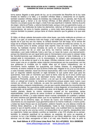 DIVINA REVELACION ALFA Y OMEGA LA DOCTRINA DEL
                   CORDERO DE DIOS LA DIVINA CIENCIA CELESTE



torna opaca; llegado a este grado de luz, ya no conoceréis las filosofías de la luz; toda
tiniebla es relativa a la falta; y si exsisten infinitas faltas y violaciones en el espíritu,
también exsisten infinitas clases de tinieblas; las moléculas de un planeta, dan frutos de
semejanza igual; y tienen a la vez formas infinitas; el libre albedrío de la materia se
impone a su propia causa de origen; y todo fruto sea espiritual ó material, retorna al punto
de origen; retorna al Padre; y retorna transformado; porque vivió una geometría nueva; un
nuevo nacer; las moléculas de todos los elementos, retornan al Padre por sus cordones
microscópicos; tal como lo hacéis vosotros; y como todo tiene jerarquía, los cordones
mismos también la poseen; porque tiene el mismo derecho que la galaxia a la que está
unido.-

Sí Hijito; el dibujo celeste demuestra entre otras leyes, que toda molécula es primero un
fluído; ó un gas; al comienzo todo era fuego; y las moléculas de ese fuego, crearon un
líquido de lo que hoy son los mares; la corteza también fué del fuego; es la ceniza del
fuego de la chispita solar; las moléculas contenían los poritos de todas las carnes; no, en
forma humana como la tenéis; porque todo espíritu nace de nuevo; a tenido muchas
formas; ha habitado muchas moradas de carne en muchas moradas planetarias; la
molécula primera fue de un color que tenía, los mismos colores que tiene vuestra
naturaleza; y por cada molécula, hubo y aún hay, un nacer de nuevo; una reencarnación;
porque los derechos son por igual tanto para lo microscópico como para lo colosal; todas
las transformaciones que observáis en la naturaleza, ocurren en toda molécula; en lo
colosal está lo microscópico; y en lo microscópico, lo colosal; esto corresponde a la
parábola: Lo de arriba es igual a lo de abajo; infinitas criaturas viven en las moléculas;
como quien vive en un planeta; estas criaturas microscópicas son los querubines; son los
que gobiernan lo invisible con lo visible; ellas son el mismo magnetismo; son el
movimiento hecho realidad; los querubines son Padres Solares; su antigüedad se
remonta, al mismo instante en que el Divino Padre dijo: Hágase la luz y la luz fué hecha;
a cada mandato celestial, nacen los Divinos Querubines; ellos viven el tiempo celeste; en
que un segundo celeste equivale un siglo terrestre; lo que quiere decir que para los
querubines, hace sólo un momento que nació la tierra; esta ley es el único control que
poseen los mundos; pues es la eternidad misma; todos los planetas del Universo
Expansivo Pensante, poseen este control; y es así que de cada molécula, nace en el
reino un colosal sol viviente; la materia se transforma porque posee nacer nuevo; cuyo
número es infinito; el ser molécula, es para los querubines, sólo un instante; porque
poseen tiempo y espacio instantáneos; y es así que cuando observáis los movimientos de
vuestra naturaleza, los querubines están partiendo y otros llegando; el movimiento ido, el
ya ejecutado, es la partida; y el instante que viene, es la llegada; esto viene ocurriendo en
vuestro planeta, desde su mismo nacimiento; exsiste en los querubines, tantas
especialidades, como granos de arena contiene un desierto; porque la variedad de la
naturaleza es infinita; y a cada instante nacen nuevas variedades en cualidad y calidad;
tal como vosotros que generáis ideas; que no es repetición de la anterior; se puede decir
que dentro de la lentísima vejez, se renace de nuevo; con tendencia a disminuir; el
crecimiento es una expansión cuya geometría está en la misma molécula; o mismo porito;
y todas las leyes físicas que os acompañan, pidieron hacerlo; es una alianza viviente de
infinitos libres albedríos; y de individualidades; hasta la más microscópica molécula,
posee lo que el espíritu posee; en sus propias leyes; una cualidad tiene su equivalencia
con otra; por que le une una ley común; el desequilibrio de un espíritu, desequilibra todo
su organismo; todas sus células y poritos se resienten; y las 318 virtudes de su pensar,
también; la violación espiritual no se detiene; se expande; tal como se expande el
universo; la luz y las tinieblas corren paralelas en sus libres albedríos; toca al espíritu
eliminar una de ellas; escogiendo el bién ó el mal; esta filosofía de vida, la pidió la
   Av. José Gálvez # 1775 Lince Lima Perú Tel. 511-4715921 511-2658326
                   www.alfayomega.com.pe            www.peruufo.com
 