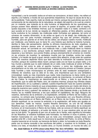 DIVINA REVELACION ALFA Y OMEGA LA DOCTRINA DEL
                   CORDERO DE DIOS LA DIVINA CIENCIA CELESTE



humanidad; y se le concedió; todos en el reino se conocieron; al decir todos, me refiero al
espíritu y la materia; a través de sus querubines respectivos; he aquí la causa de la ley y
de la parábola: Todo espíritu malo se divide así mismo; porque los querubines que son la
componente de los elementos de la naturaleza, se alejan del espíritu a la cual se unieron
por un instante; ese instante es la vida humana; el alejamiento de los querubines; es
porque poseen libre albedrío tal como la posee el espíritu; al quedar sólo el espíritu,
queda expuesto a las tinieblas mismas; que no respetan nada ni a nadie; contrario a lo
que sucede en la luz; donde se respeta en diferentes grados, al libre albedrío; aunque
lucha evolutiva le ha costado; las moléculas están formadas por galaxias; tal como el
universo de vuestra dimensión; lo de arriba es igual a lo de abajo; las moléculas son
planetas que van para mundos colosales; porque hay que ser primero chiquitito y
humilde, para ser grande en el reino de los cielos; así empezó vuestro mundo; molécula
por molécula; una historia que no tiene fin; una historia que derriba la historia humana;
derriba lo falso del pensamiento; derriba la efímera importancia de todo orgulloso; la
grandeza humana perece ante el conocimiento de su propio origen; toda vuestra
evolución actual, se convierte en una molécula más; y cada molécula tiene su historia
planetaria; y sus escrituras; porque nadie es desheredado; cada molécula posee sus
espacios y sus tiempos; sus juicios finales; porque precisamente el universo es viviente;
no es universo de muertos; la verdadera muerte son las tinieblas; contra las cuales
lucháis; y lo hacéis de igual a igual; siendo vuestro libre albedrío, el eje polar de vuestras
ideas; de vosotros depende hacia que lado desviáis la inclinación de vuestros futuros
mundos; porque de vuestras ideas nacen; porque cada uno se hace su propio cielo; y no
hay mundo y planeta que no esté rodeado de un cielo; toda molécula al volver al Padre,
pide justicia; tal como la pide el espíritu humano; y como las moléculas que os
acompañaron en la vida, son microscópicas, a ellas escucha primero el Creador; porque
todo humilde y todo microscópico es primero ante él; esta revelación avergonzará a
millones de vosotros; que os dáis en la vida, una importancia que es una verdadera
inmoralidad; nadie es más importante que nadie; toda importancia no tiene mérito en el
Reino; todos aquéllos que sintieron cualquier grado de importancia, no entrarán al Reino
de los Cielos; la importancia es desconocida en el Reino; y todo lo que tenéis de
imperfecto; que no salió del Padre; sino, de vosotros mismos; porque hay infinitas clases
de imperfección; en su cualidad y calidad; vuestra imperfección nace de vuestra soberbia;
nació desde el mismo instante en que empezásteis a gobernaros por medio del dinero; la
pregunta suprema que vuestro Creador os hace es: ¿Quién invento el dinero que divide
a mis hijos en ricos y pobres? de verdad os digo que sólo Satanás divide y se divide así
mismo; es su maldita herencia; a los que crearon el capitalismo, les digo: Ninguno de
vosotros, demonios de la ambición y la explotación, entraréis al Reino de los Cielos; por
vosotros, no entrará esta humanidad; porque la ilusionásteis con una filosofía efímera;
que es desconocida en el Reino del Padre; en el Reino de los Cielos, no se conoce la
división espiritual; no se conoce la ambición ni la explotación; allí todos son iguales en
sus derechos; nadie es menos; vuestra filosofía demonios, es uno de los árboles
filosóficos que no plantó el Divino Padre; y de raíz seréis arrancados de la evolución
humana; en el macrocosmo ó Reino de los Cielos, sólo se conoce el mérito espiritual; se
conoce el trabajo; el esfuerzo y el sudor de frente; no, lo que vosotros sóis; es por eso
que os fué dicho: Te ganarás el pan con el sudor de tu frente; esto significa la honradez
en las filosofías; si vosotros hubiéseis sido honrados, no habrían ni ricos ni pobres, y no
habrían ilusionados en una filosofía que es toda una inmoralidad; porque todos son
iguales ante Mí; y todo aquél que no reconozca la igualdad del Padre, no entra al Reino;
vuestra herencia en el mundo, es herencia de llanto y dolor; la honradez en toda filosofía;
parte con la misma consulta a las escrituras del padre; y vosotros no lo hicísteis; y ya
tenéis a la vista, el resultado de vuestra obra; un mundo dividido; un mundo de odio; un
   Av. José Gálvez # 1775 Lince Lima Perú Tel. 511-4715921 511-2658326
                   www.alfayomega.com.pe            www.peruufo.com
 
