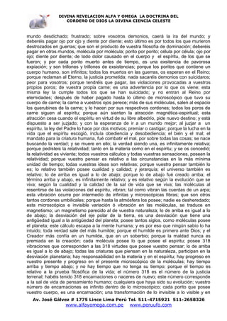 DIVINA REVELACION ALFA Y OMEGA LA DOCTRINA DEL
                   CORDERO DE DIOS LA DIVINA CIENCIA CELESTE



mundo desdichado; frustrado; sobre vosotros demonios, caerá la ira del mundo; y
deberéis pagar ojo por ojo y diente por diente; esto último es por todos los que murieron
destrozados en guerras; que son el producto de vuestra filosofía de dominación; deberéis
pagar en otros mundos, molécula por molécula; porito por porito; célula por célula; ojo por
ojo; diente por diente; de todo dolor causado en el cuerpo y el espíritu, de los que se
fueron; y por cada porito muerto antes de tiempo, es una exsitencia de pavorosa
expiación; y son trillones y trillones de exsistencias; porque los poritos que contiene un
cuerpo humano, son infinitos; todos los muertos en las guerras, os esperan en el Reino;
porque reclaman al Eterno, la justicia prometida; nada sacaréis demonios con suicidaros;
peor para vosotros; porque tendréis que pagar, las violaciones provocadas a vuestros
propios poros; de vuestra propia carne; es una advertencia por lo que os viene; esta
misma ley la cumple todos los que se han suicidado; y no entran al Reino por
eternidades; después de haber pagado hasta lo último de microscópico que tuvo su
cuerpo de carne; la carne a vuestros ojos perece; más de sus moléculas, salen al espacio
los querubines de la carne; y lo hacen por sus respectivos cordones; todos los poros de
carne siguen al espíritu; porque aún sienten la atracción magnética-espiritual; esta
atracción cesa cuando el espíritu en virtud de su libre albedrío, pide nuevo destino; y está
dispuesto a ser juzjado; y con la esperanza de ir a un mundo mejor; al juzjar a un
espíritu, la ley del Padre lo hace por dos motivos; premiar o castigar; porque la lucha en la
vida que el espíritu escogió, incluía obediencia y desobediencia; el bién y el mal; el
mandato para la criatura humana, fué combatir el mal, por sobre todas las cosas; se nace
buscando la verdad; y se muere en ello; la verdad siendo una, es infinitamente relativa;
porque pedísteis la relatividad; tanto en la materia como en el espíritu; y se os concedió;
la relatividad es viviente; todos vuestros cálculos y todas vuestras sensaciones, poseen la
relatividad; porque vuestro pensar es relativo a las circunstancias en la más mínima
unidad de tiempo; todas vuestras ideas son relativas; porque vuestro pensar también lo
es; lo relativo también posee cualidad y calidad; y jerarquía; el universo también es
relativo; lo de arriba es igual a lo de abajo; porque lo de abajo fué creado arriba; el
término arriba y abajo, es infinitamente relativo; y es relativo según la evolución que se
viva; según la cualidad y la calidad de la sal de vida que se viva; las moléculas al
resentirse de las violaciones del espíritu, vibran; tal como vibran las cuerdas de un arpa;
esta vibración ocurre por intermedio de infinitas y microscópicas fibras; que son otros
tantos cordones umbilicales; porque hasta la atmósfera los posee; nadie es desheredado;
esta microscópica e invisible variación ó vibración en las moléculas, se traduce en
magnetismo; un magnetismo parecido al de vuestra naturaleza; lo de arriba es igual a lo
de abajo; la desviación del eje polar de la tierra, es una desviación que tiene una
antigüedad igual a la antigüedad del planeta; posee tantos siglos, como moléculas posee
el planeta; este cálculo escapa a la mente humana; y es por eso que ningún sabio lo ha
intuido; toda verdad sale del más humilde; porque el humilde es primero ante Dios; y el
Creador más confía en un humilde, que en un soberbio; porque la maldad nunca es
premiada en la creación; cada molécula posee lo que posee el espíritu; posee 318
vibraciones que corresponden a las 318 virtudes que posee vuestro pensar; lo de arriba
es igual a lo de abajo; todas las criaturas que piensan en la naturaleza, participan en la
desviación planetaria; hay responsabilidad en la materia y en el espíritu; hay progreso en
vuestro presente y progreso en el presente microscópico de la moléculas; hay tiempo
arriba y tiempo abajo; y no hay tiempo que no tenga su tiempo; porque el tiempo es
relativo a la prueba filosófica de la vida; el número 318 es el número de la justicia
terrenal; habéis tenido 318 encarnaciones o naceres de nuevo; este número corresponde
a la sal de vida de pensamiento humano; cualquiera que haya sido su evolución; vuestro
número de encarnaciones es infinito dentro de lo microscópico; cada porito que posee
vuestro cuerpo, es una encarnación; una transformación de lo invisible a lo visible y en
   Av. José Gálvez # 1775 Lince Lima Perú Tel. 511-4715921 511-2658326
                   www.alfayomega.com.pe            www.peruufo.com
 