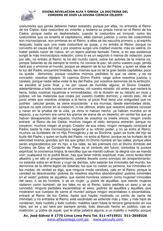 DIVINA REVELACION ALFA Y OMEGA LA DOCTRINA DEL
                   CORDERO DE DIOS LA DIVINA CIENCIA CELESTE



costumbres que jamás debieron haber exsistido; porque por ellas, no entraréis al Reino
de los Cielos; toda costumbre es viviente; y reclama su propia moral en el Reino de los
Cielos; porque nadie es desheredado; cuando la costumbre es inmoral, como las
costumbres que os enseñó el capitalismo, ellas claman justicia; y como las costumbres
son microscópicas, son primeras en el Reino; a ellas se las escucha primero; y al espíritu
después; basta que una mala costumbre se queja, y no entráis al Reino; porque os
convertís en causa del mal; y por vosotros surgió una maldad viviente; más os valdría, no
haber pedido nacer de nuevo, en un lejano planeta llamado Tierra; si en esa existencia
surgió la más microscópica violación; como lo es un segundo ó menos de violación; pues
por ello, no entráis al Reino; la ira del mundo caerá, sobre los autores de la misma ira;
porque Satanás se dá siempre la contra; no conoce la paz; tal como vuestro yugo, jamás
dará paz y armonía al mundo; porque se alejaron de la luz del Padre; y quien se aleje de
la luz del Padre, encuentra tinieblas; las mismas que os dá la gran bestia capitalista; poco
os queda demonios; porque vosotros mismos pedísteis lo que os viene; y se os
concedió; vosotros dijisteis: Si caemos Divino Padre, caiga sobre nosotros justicia; y
caísteis; porque nadie debe violar la ley del Padre; por vosotros demonios de la ambición,
se escribió el juicio final; y no por causa de humilde alguno; el Divino Creador,
adelantándose a todo suceso en el universo, vió vuestro reinado; vió antes que naciera la
tierra, todas vuestras injusticias e inmoralidades; vió la división de su rebaño en ricos y
pobres; vió las matanzas que creáis por vuestro maldito dominio; y viendo esto, dió el
juicio antes que vosotros viniérais a la tierra; el juicio final tiene una antiguidad que no
podréis calcular jamás; se viene enjuiciando a los mundos, desde eternidades atrás;
porque no sóis únicos en la creación; ni los últimos; antes que vosotros pidierais conocer
y nacer en la prueba de la vida, ya otros lo habían hecho; ya habían mundos en el
espacio; y su número era como los granos de arena de un desierto; sin contar los que ya
habían desaparecido del espacio; muchos de vosotros os creéis únicos; ningún creído
entrará al Reino de los Cielos; muchos niegan el cielo; tampoco entrarán; porque no
creyeron; muchos niegan al propio Creador de sus vidas; ningún renegado conocerá al
Padre; basta la más microscópica negación a su infinito poder, y no se entra al Reino;
muchos os burlásteis de mi Hijo Primogénito y de su Doctrina; quien se burle del hijo se
burla del Padre; y quien se burle del Padre, no entra al Reino; porque se ha burlado de la
eternidad misma; grandes son los que gritan mi Divino nombre en las calles; porque ellos
serán engrandecidos por mi hijo; a los tales, se les premiará con el Divino Símbolo del
Cordero de Dios; el Corderito de Plata es el símbolo del futuro; simboliza la pureza
espiritual; la conciencia limpia; la sencillez que se mandó cultivar; la alegría con se mandó
vivir; cualquiera no lo podrá llevar, hay que tener mérito espiritual; más, como tenéis libre
albedrío y en ello el arrepentimiento, podréis llevarlo como principio de arrepentimiento;
no estaréis solos en el llorar y crujir de dientes; sólo estarán los inmorales del mundo; los
demonios de la última legión de Satanás; los que no cuidan su persona; los inmorales en
las modas; de verdad os digo, que ninguna moda vanidosa, vale en el Reino; porque la
vanidad es desconocida; ¡pobres de vosotros espíritus abandonados! ¡pobres inmorales
en el vestir! ¡pobres de aquéllos, que siendo hombres vistieron como mujeres! inmorales
del sexo; ó se es hombre, ó se es mujer; ¡y pobre de aquéllas, que siendo mujeres
vistieron como hombre!; de los tales no es el Reino; todos pedíteis un sexo y se os
concedió; ninguno pedísteis escandalizar el sexo; ¡pobres de aquéllos y aquéllas, que
mostraron sus cuerpos de carne al mundo! porque ningún escandaloso o escandalosa,
entrará al Reino de los Cielos; basta que hayáis mostrado un porito de carne de
intimidad, y no entraréis al Reino; este escándalo se extiende más y más; y más hijos se
condenan; todo nudista y todo nudisto; malditos sean hasta la tercera generación en sus
hijos; así es y así será por siempre jamás; todo desnudo hecho en público, cae en
maldición; ¡y pobre de aquél, que le dirija palabra alguna, a un maldito o maldita; porque
   Av. José Gálvez # 1775 Lince Lima Perú Tel. 511-4715921 511-2658326
                   www.alfayomega.com.pe            www.peruufo.com
 