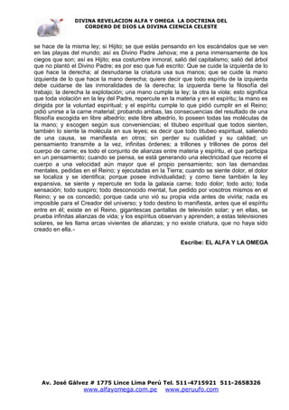 DIVINA REVELACION ALFA Y OMEGA LA DOCTRINA DEL
                   CORDERO DE DIOS LA DIVINA CIENCIA CELESTE



se hace de la misma ley; si Hijito; se que estás pensando en los escándalos que se ven
en las playas del mundo; así es Divino Padre Jehova; me a pena inmensamente de los
ciegos que son; así es Hijito; esa costumbre inmoral, salió del capitalismo; salió del árbol
que no plantó el Divino Padre; es por eso que fué escrito: Que se cuide la izquierda de lo
que hace la derecha; al desnudarse la criatura usa sus manos; que se cuide la mano
izquierda de lo que hace la mano derecha; quiere decir que todo espíritu de la izquierda
debe cuidarse de las inmoralidades de la derecha; la izquierda tiene la filosofía del
trabajo; la derecha la explotación; una mano cumple la ley; la otra la viola; esto significa
que toda violación en la ley del Padre, repercute en la materia y en el espíritu; la mano es
dirigida por la voluntad espiritual; y el espíritu cumple lo que pidió cumplir en el Reino;
pidió unirse a la carne material; probando ambas, las consecuencias del resultado de una
filosofía escogida en libre albedrío; este libre albedrío, lo poseen todas las moléculas de
la mano; y escogen según sus conveniencias; el titubeo espiritual que todos sienten,
también lo siente la molécula en sus leyes; es decir que todo titubeo espiritual, saliendo
de una causa, se manifiesta en otros; sin perder su cualidad y su calidad; un
pensamiento transmite a la vez, infinitas órdenes; a trillones y trillones de poros del
cuerpo de carne; es todo el conjunto de alianzas entre materia y espíritu, el que participa
en un pensamiento; cuando se piensa, se está generando una electricidad que recorre el
cuerpo a una velocidad aún mayor que el propio pensamiento; son las demandas
mentales, pedidas en el Reino; y ejecutadas en la Tierra; cuando se siente dolor, el dolor
se localiza y se identifica; porque posee individualidad; y como tiene también la ley
expansiva, se siente y repercute en toda la galaxia carne; todo dolor; todo acto; toda
sensación; todo suspiro; todo desconocido mental, fue pedido por vosotros mismos en el
Reino; y se os concedió; porque cada uno vió su propia vida antes de vivirla; nada es
imposible para el Creador del universo; y todo destino lo manifiesta, antes que el espíritu
entre en él; existe en el Reino, gigantescas pantallas de televisión solar; y en ellas, se
prueba infinitas alianzas de vida; y los espíritus observan y aprenden; a estas televisiones
solares, se les llama arcas vivientes de alianzas; y no existe criatura, que no haya sido
creado en ella.-

                                                         Escribe: EL ALFA Y LA OMEGA




   Av. José Gálvez # 1775 Lince Lima Perú Tel. 511-4715921 511-2658326
                   www.alfayomega.com.pe           www.peruufo.com
 