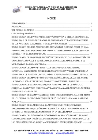 DIVINA REVELACION ALFA Y OMEGA LA DOCTRINA DEL
                            CORDERO DE DIOS LA DIVINA CIENCIA CELESTE




                                                                 INDICE
DEDICATORIA ....................................................................................................................................3
PROLOGO ............................................................................................................................................6
DEL CIELO A LA TIERRA ...............................................................................................................10
( Para meditar y reflexionar )...............................................................................................................11
DIVINO ORIGEN DEL DIVINO PADRE JEHOVÁ; SU DIVINA Y ETERNA CREACIÓN; LA
DIVINA BOLA DE FUEGO DEPURADOR; EL DIVINO PADRE Y LA SUCESIÓN ETERNA
DE LOS NÚMEROS; EL NUMERO 318 DE LA DIVINA JUSTICIA.- ..........................................12
DIVINO ORÍGEN DEL HIJO PRIMOGÉNITO DICTADO POR EL DIVINO PADRE JEHOVA
DESDE EL SOL ALFA DE LA GALAXIA TRINO; SU DIVINA MADRE SOLAR OMEGA; EL
NÚMERO 318 Y LA TRINIDAD SOLAR.- ......................................................................................19
DIVINO ORIGEN DE LOS CIELOS; SUCESIÓN ETERNA DE CIELOS; LA GEOMETRÍA DEL
UNIVERSO; COMO NACE Y SE DESARROLLA UN CIELO; EL MACROCOSMO Y EL
MICROCOSMO; LA GALAXIA TRINO.-........................................................................................25
DIVINO ORÍGEN DEL MAGNETISMO; MAGNETISMO SOLAR; MAGNETISMO
ESPIRITUAL; MAGNETISMO INTELIGENTE; MAGNETISMO VIVIENTE SALIDO DE LA
DIVINA BOLA DE FUEGO DEL DIVINO PADRE JEHOVA; MAGNETISMO CELESTIAL.-...30
DIVINO ORÍGEN DEL MAGNETISMO UNIVERSAL; TODA FUERZA SALE DEL PADRE;
LA TRINIDAD SOLAR TRICEPTA EL MAGNETISMO VIVIENTE.- 318 LINEAS ....................35
DIVINO ORÍGEN DE LAS ESCRITURAS; PUNTO DE PARTIDA DE UN MANDATO
CELESTIAL; LAS DIVINAS ESCRITURAS Y LAS ESPERANZAS HUMANAS; EL NÚMERO
DIVINO DE CADA ESPÍRITU ..........................................................................................................40
DIVINO ORÍGEN DE LAS MATEMÁTICAS; TODO CÁLCULO MENTAL SALE DEL REINO
DE LOS CIELOS; EL CÁLCULO CONQUE SE CREÓ EL CUERPO HUMANO; 318 LÍNEAS
PENSANTES ......................................................................................................................................49
DIVINO ORIGEN DE LA MOLÉCULA; LA MATERIA VIVIENTE DEL UNIVERSO
EXPANSIVO PENSANTE; EL NÚMERO Y LA MOLÉCULA; LA TRINIDAD SOLAR ESTA
EN TODO LO IMAGINADO; EL NUMERO 318 EN LA VIDA HUMANA ..................................54
DIVINO ORÍGEN DEL NÚMERO 318; NÚMERO DE LA CREACIÓN TERRESTRE; COMO
SURGIÓ LA PRIMERA MOLÉCULA DE TIERRA; MULTIPLICACIÓN Y DESARROLLO DE
LAS DEMÁS MOLÉCULAS; COMO MADURAN LOS PLANETAS EN EL ESPACIO ..............62



    Av. José Gálvez # 1775 Lince Lima Perú Tel. 511-4715921 511-2658326
                               www.alfayomega.com.pe                              www.peruufo.com
 