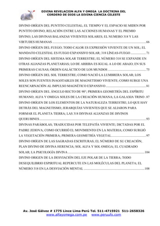DIVINA REVELACION ALFA Y OMEGA LA DOCTRINA DEL
                            CORDERO DE DIOS LA DIVINA CIENCIA CELESTE



DIVINO ORÍGEN DEL PUNTITO CELESTIAL; EL TIEMPO Y EL ESPACIO SE MIDEN POR
PUNTITO DIVINO; RELACIÓN ENTRE LAS ACCIONES HUMANAS Y EL PREMIO
DIVINO; LAS DIVINAS BALANZAS VIVIENTES SOLARES; EL NUMERO 318 Y LAS
VIRTUDES HUMANAS ....................................................................................................................66
DIVINO ORÍGEN DEL FUEGO; TODO CALOR ES EXPRESIÓN VIVIENTE DE UN SOL; EL
MANDATO CELESTIAL ES FUEGO EXPANSIVO SOLAR; 318 LÍNEAS-FUEGO ...................71
DIVINO ORÍGEN DEL SISTEMA SOLAR TERRESTRE; EL NÚMERO 318 SE EXPANDE EN
OTRAS ALIANZAS PLANETARIAS; LO DE ARRIBA ES IGUAL A LO DE ABAJO; EN SUS
PRIMERAS CAUSAS; ÓRDEN GALÁCTICO DE LOS MUNDOS ...............................................75
DIVINO ORÍGEN DEL SOL TERRESTRE; COMO NACIÓ LA LUMBRERA SOLAR; LOS
SOLES SON FUENTES INAGOTABLES DE MAGNETISMO VIVIENTE; COMO SURGE UNA
REENCARNACIÓN AL IMPULSO MAGNÉTICO EXPANSIVO ..................................................81
DIVINO ORÍGEN DEL ÁNGULO RECTO DE 90°; PRIMERA GEOMETRÍA DEL ESPÍRITU
HUMANO; ALFA Y OMEGA SOLES DE LA CREACIÓN HUMANA; LA GALAXIA TRINO .87
DIVINO ORÍGEN DE LOS ELEMENTOS DE LA NATURALEZA TERRESTRE; LO QUE HAY
DETRÁS DEL MAGNETISMO; JERARQUÍAS VIVIENTES QUE SE ALIARON PARA
FORMAR EL PLANETA TIERRA; LAS 318 DIVINAS ALIANZAS DE DIVINOS
QUERUBINES ....................................................................................................................................93
DIVINAS PARÁBOLAS; TRADUCIDAS POR TELEPATÍA VIVIENTE; DICTADAS POR EL
PADRE JEHOVA; COMO OCURRIÓ EL MOVIMIENTO EN LA MATERIA; COMO SURGIÓ
LA VEGETACIÓN PRIMERA; PRIMERA GEOMETRÍA VEGETAL...........................................97
DIVINO ORÍGEN DE LAS SAGRADAS ESCRITURAS; EL NÚMERO DE SU CREACIÓN;
PLAN DIVINO DE DIVINA HERENCIA; SOL ALFA Y SOL OMEGA; EL CUADRADO
SOLAR; LA PSICOLOGÍA DIVINA ...............................................................................................104
DIVINO ORIGEN DE LA DESVIACIÓN DEL EJE POLAR DE LA TIERRA; TODO
DESEQUILIBRIO ESPIRITUAL REPERCUTE EN LAS MOLÉCULAS DEL PLANETA; EL
NÚMERO 318 EN LA DESVIACIÓN MENTAL ...........................................................................108




    Av. José Gálvez # 1775 Lince Lima Perú Tel. 511-4715921 511-2658326
                              www.alfayomega.com.pe                             www.peruufo.com
 