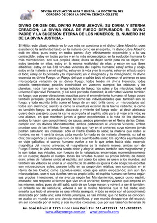 DIVINA REVELACION ALFA Y OMEGA LA DOCTRINA DEL
                    CORDERO DE DIOS LA DIVINA CIENCIA CELESTE



DIVINO ORIGEN DEL DIVINO PADRE JEHOVÁ; SU DIVINA Y ETERNA
CREACIÓN; LA DIVINA BOLA DE FUEGO DEPURADOR; EL DIVINO
PADRE Y LA SUCESIÓN ETERNA DE LOS NÚMEROS; EL NUMERO 318
DE LA DIVINA JUSTICIA.-
Sí Hijito; este dibujo celeste es lo que más se aproxima a mi divino Libre Albedrío; pues
exsistiendo la relatividad tanto en la materia como en el espíritu, mi divino Libre Albedrío
está en ellas; pues estoy en todas partes; Soy infinitamente expansible y a la vez
contractible; estoy en todas partes y en lo más microscópico; en la evolución humana lo
más microscópico, son sus propias ideas; éstas se dejan sentir pero no se dejan ver;
estoy también en ellas; estoy en la misma relatividad de ellas; y estoy en sus libres
albedríos; estoy en las 318 virtudes vivientes del espíritu humano; estoy arriba y abajo,
estoy en la materia y en el espíritu; estoy en la vida y en la muerte; estoy en el todo sobre
el todo; estoy en lo pensado y lo impensado; en lo imaginado y lo inimaginado; mi divina
escencia es divino Fuego; un Fuego del que a salido todo el universo; el universo es una
microscópica variación de mi divino Fuego; todos tenéis mi divina Herencia; todos
poseéis temperatura; poseéis electricidad en vuestros cuerpos; las criaturas y los
planetas; nada hay que no tenga indicios de fuego; los soles y los microbios; todo el
universo Expansivo Pensante, y así será por toda eternidad; la eternidad viviente también
es fuego; que posee vibraciones inauditas para el entendimiento humano; el fuego posee
también jerarquía; grados de pureza; tal como las individualidades que también son de
fuego; y todo espíritu brilla como el fuego de un rubí; brilla como un microscópico sol;
todos son eléctricos; siendo la carne la envoltura exterior de la fuente radiante; la carne
es también fuego; es producto abstracto y viviente del fuego solar; al decir abstracto
quiero decir pasajero; pues la carne acompaña al espíritu sólo para el viaje a la vida; es
una alianza, en que marchan juntos a ganar experiencias a la vida de los planetas;
ambos lo hacen con conocimiento de causa; ambos prometen en el Reino de los Cielos,
cumplir con los divinos Mandamientos; ambos pertenecen al universo Viviente, ambos
prueban una de las infinitas formas de vida que hay en el universo; cuyo número jamás
podrán calcularlo las criaturas; sólo el Padre Eterno lo sabe; la materia que rodea al
hombre, no es ni será la única; cada mundo formado es de materia diferente; su sal es
otra; Sal significa La salida que tuvo de tal ó cual filosofía solar; Ida significa espiritualidad
en viaje galáctico; el cuerpo humano vuelve a ser lo que antes había sido; escencia
magnética del mismo universo; el magnetismo es la materia misma; ambas son del
Fuego Eterno; la vida humana siente dolor y alegría; ambas también son magnetismo; y
lo son todas sus virtudes, son fuerzas de la naturaleza; encerradas momentáneamente
en un cuerpo; dejado el cuerpo, todas las virtudes buscan su propio infinito; de donde
eran; antes de haberse unido al espíritu; así como los soles se unen a los mundos; así
también las virtudes se unen a un espíritu; lo de arriba es igual a lo de abajo; los espíritus
son microscópicos soles; poseen brillo en su proporción relativa; son conocidos en el
Reino de los Cielos; como Espíritus-soles; soles que están empezando; son aún tan
microscópicos, que ni sus dueños ven su propio brillo; el espíritu humano se forma según
sus propias intenciones; si no avanza según los Mandamientos, queda como espíritu
atrasado; con respecto al tiempo que vive en el universo; tiempo viviente que empezó en
los mismos soles; pues de allí salió; salió de un fuego mayor; y volverá a ser él también,
un brillante sol de sabiduría; volverá a ser la misma herencia que le fué dada; esto
enseña que todo el universo es una infinita jerarquía; y todo se mide con el conocimiento
alcanzado por cada uno; esta infinita jerarquía, es tan infinita; que no todos se conocen;
se acaba un mundo con una ciencia maravillosa, y ese mundo desaparece del espacio
sin ser conocido por el resto; y son mundos colosales; que por sus tamaños llenarían de
   Av. José Gálvez # 1775 Lince Lima Perú Tel. 511-4715921 511-2658326
                    www.alfayomega.com.pe             www.peruufo.com
 