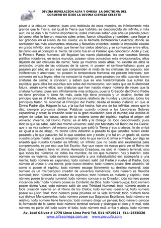 DIVINA REVELACION ALFA Y OMEGA LA DOCTRINA DEL
                  CORDERO DE DIOS LA DIVINA CIENCIA CELESTE



pavor a la criatura humana; pues una molécula de esos mundos, es infinitamente más
grande que la Tierra; así igual la Tierra que habitáis, es desconocida del infinito; y más
aún; no os dan ni la mínima importancia; estas criaturas saben que sóis un planeta polvo;
tal como ellos lo fueron; muchos soles antes; fueron chiquititos y humildes, para llegar a
ser grandes en el Reino de los Cielos; es la llamada Indiferencia Galáctica; donde se
confunden las más abismantes criaturas y filosofías vivientes; donde lo imposible exsiste
en grado infinito; son mundos que tienen los cielos abiertos; y se comunican entre ellos;
tal como era al principio la Tierra; tal como fué en el Paraíso que conocieron Adán y Eva;
la Primera Pareja humana; allí llegaban las naves plateadas; las que vosotros llamáis
platillos voladores; en estos mundos, poseen otros conceptos más evolucionados; ellos
dejaron de ser criaturas de carne; hace ya muchos soles atrás; no exsiste en ellos la
ambición; propia de las criaturas de la carne; ni poseen el sentimentalismo; pues ya
pasaron por ello; es por eso que comprenden al resto de las criaturas del espacio; son
indiferentes y amorosos; no poseen la temperatura humana; no poseen intereses; son
comunes en sus leyes; ellos no conocen la muerte; pero pasaron por ella; cuando fueron
criaturas de carne; la conocen; y saben que es una transformación que sufren los
espíritus; para ellos los espíritus son soles del microcosmo; son soles que en la eternidad
futura, serán como ellos; son criaturas que han nacido mayor número de veces que la
criatura humana; pues son infinitamente más antiguos, pues la Creación del Divino Padre
no tiene principio ni tiene fin; más, cada hijo tiene principio y un destino; dentro del
principio que es el Padre, están los principios relativos de mundos y criaturas; todos los
principios tratan de alcanzar el Principio del Padre; desde el mismo instante en que el
Divino Padre dijo: Hágase la luz, y la luz fué hecha; fué una de las infinitas veces que lo
dijo; siempre pronuncia divinas Palabras cuando ordena a las Lumbreras Solares
expandirse y crear; la creación solar es la gran revelación para el mundo; ella explica el
origen de todas las cosas; tanto de la materia como del espíritu; explica el origen del
universo Viviente del Divino Padre; es el Alfa y la Omega de todo conocimiento; pues
todo lo que se sabe, salió del mismo universo; salió por Mandato del Reino de los Cielos;
que a su vez salieron del mismo principio que salió la Tierra y sus criaturas; lo de arriba
es igual a lo de abajo, mi divino Libre Albedrío a pasado lo que ustedes recién están
pasando y lo que pasarán; fuí lo que ustedes son y serán; y lo fuí en un grado tal, como
vuestra propia mente lo pueda imaginar; todo lo que sentís lo sintió el Padre, por algo se
enseñó que vuestro Creador es Infinito; un infinito que no basta una exsistencia para
comprenderlo; es por eso que fué Escrito: Hay que nacer de nuevo para ver el Reino de
Dios; todo número lleva mi divina Herencia Creadora; no sólo el número terrenal; sino
que todos los números de todos los mundos; de los que hubieron, hay y habrán; todo
número es viviente; todo número acompaña a una individualidad-sol; acompaña a una
mente; todo número es expansivo; todo número salió del Padre y vuelve al Padre, todo
número al unirse a una mente, pide nuevo destino; todo número posee libre albedrío; tal
como lo posee el espíritu; todo número escoge libremente su destino numeral; todo
número es un microscópico creador de universos numéricos; todo número es filosofía
numeral; todo número es creador de espíritus; todo número es materia y espíritu; todo
número posee jerarquía numeral; todo número conoce a su Creador; todo número posee
inocencia solar; todo número posee su Corderito de Dios; todo número juzja; todo número
posee divina Vara; todo número salió de una Trinidad Numeral; todo número asiste a
toda creación viviente en el Reino de los Cielos; todo número reencarna; todo número
posee su juicio final; todo número pasa pruebas en la vida terrenal; todo número tiene
sus divinos Mandamientos; todo número posee sus Sagradas Escrituras; todo número es
relativo; todo número tiene herencia; todo número dirige un pensar; todo número conoce
la formación de la carne; todo número terrenal conoce y distingue el bien y el mal; todo
número es parte del todo sobre el todo; todo número está arriba y abajo; todo número
   Av. José Gálvez # 1775 Lince Lima Perú Tel. 511-4715921 511-2658326
                   www.alfayomega.com.pe          www.peruufo.com
 