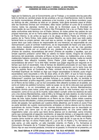 DIVINA REVELACION ALFA Y OMEGA LA DOCTRINA DEL
                   CORDERO DE DIOS LA DIVINA CIENCIA CELESTE



logra por la Sabiduría, por el Conocimiento; por el Trabajo; y no exsiste otra ley para ello;
todo lo demás es vanidad propia de las pruebas y de sus imperfecciones; todo lo demás
es ilusión momentánea; efímera; pertenece a los mundos; y se le llama mundano; pues
se disfruta de ello, mientras se está en un planeta, toda gloria terrestre pasa al olvido;
sólo las Doctrinas Divinas son inmortales; ellas hacen cambiar el curso de la evolución
misma; todos los planetas reciben la visita de la Divinidad; pues la Divinidad es
responsable de sus Creaciones; mi Divino Hijo Primogénito fué y es un Padre Solar; no
debe confundirse este término con el Padre Jehova; en todas partes hay padres de sus
propias herencias; así en la Tierra están los padres terrenales; que no se confunden con
el Padre Eterno; lo de arriba es igual a lo de abajo; el Divino Padre es Infinito; y los
padres de la Tierra finitos, todo padre posee filosofía; es como decir que todo padre
terrenal tiene su propio pensar; sea cual sea su pensar, no deja de ser un padre; esto
quiere decir que cada criatura es responsable de una herencia; es responsable de una
reencarnación; pues al contraer matrimonio, se es responsable de hacer una sola carne;
esta divina revelación estremecerá al gran mundo; donde se ven las más grandes
inmoralidades; donde por un puñado de oro, pisotean la divina Ley del matrimonio;
¡Pobres de vosotros, escandalosos del amor! ¡Pobres de aquéllos y aquéllas, que por
simple capricho probaron carne! Más os valdría no haber nacido; ninguno de vosotros
demonios del escándalo, entraréis al Reino de los Cielos; os maldeciréis unos a otros;
maldeciréis haberos conocido; de vosotros es el llorar y crujir de dientes; nadie os mandó
escandalizar; libre albedrío tuvisteis; Divino Padre ¿Qué castigo les espera a los
escandalosos del amor? Te lo diré Hijito: tendrán que pagar segundo por segundo en el
tiempo que duró el escándalo; más el tiempo de desdicha provocado en sus hijos; este
tiempo se extiende por su influencia, hasta la tercera generación; por lo tanto ricos del
arte no podréis llevar el Corderito de Plata; símbolo de la inocencia; símbolo de la
Humildad Espiritual; de Verdad os digo que ningún escandaloso lo llevará; pues ningún
escandaloso será resucitado a niño de doce años; el año 2001; el que la hace la paga;
¿cómo mis humildes hijos que son explotados por la ambición humana, no caen en estas
violaciones? vosotros que tenéis grandes fortunas y os jactáis de ello, no tendréis la
ansiada eternidad; al polvo seguiréis; ¡como maldeciréis el maldito dinero! así lo pedísteis
en el Reino de los Cielos; y así os fué concedido; libre albedrío tuvísteis en el pedido; así
como en todos los pedidos humanos; nadie se queje; se os dió la vida para que ganarais
en moralidad; y no en inmoralidad; por esto se os dió los divinos Mandamientos;
Mandatos divinos para todos; pues todos pidieron probar la vida humana; aquí no hay
excepción; como en la Ley de la muerte, todos deben cumplir; entre los destinos de cada
uno y los divinos Mandamientos, está el Alfa y la Omega de todo destino; la vida humana
fué escogida en libre albedrío por todos ustedes; nadie vino obligado a conocer esta
clase de vida; todos fuisteis ilustrados en el Reino de los Cielos; todos visteis vuestras
propias futuras dificultades; y todos prometisteis cumplirlo hasta el último suspiro; hasta el
olvido del pasado, fué aprobado por vuestros libres albedríos; por lo tanto el Juicio Final
es parte también de vuestro reconocimiento; entrasteis en divina alianza con los divinos
querubines de Juicios Finales; son las mismas divinas criaturas que os resucitarán en
nueva carne; una carne que no es por engendramiento; es una carne salida del
magnetismo solar; una carne que tiene divina alianza con la eternidad, carne inmortal;
carne que corresponde al segundo nacimiento; al segundo tiempo; y al segundo cielo; mi
Divino Hijo Solar Cristo lo dijo; Soy la vida y soy la muerte; quiso decir: Puedo reemplazar
vuestra carne mortal en carne inmortal; porque todo salió de Mí; lo que es de mi Padre,
es también del hijo; mi divino Padre está mí, y yo en Él; mi Padre y Yo, formamos una
sola carne, un sólo espíritu; un sólo mandato viviente; mi Padre y Yo, formamos el
Comunismo Pensante de la Trinidad Suprema; todo eso y algo más, quiso deciros mi
Divino Hijo en esa inmortal parábola; inmortal en el pasado; é inmortal en el presente y el
   Av. José Gálvez # 1775 Lince Lima Perú Tel. 511-4715921 511-2658326
                   www.alfayomega.com.pe            www.peruufo.com
 