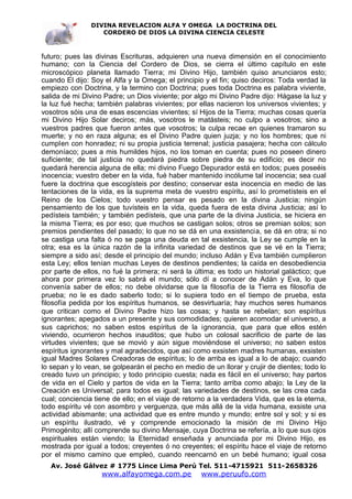 DIVINA REVELACION ALFA Y OMEGA LA DOCTRINA DEL
                   CORDERO DE DIOS LA DIVINA CIENCIA CELESTE



futuro; pues las divinas Escrituras, adquieren una nueva dimensión en el conocimiento
humano; con la Ciencia del Cordero de Dios, se cierra el último capítulo en este
microscópico planeta llamado Tierra; mi Divino Hijo, también quiso anunciaros esto;
cuando El dijo: Soy el Alfa y la Omega; el principio y el fin; quiso deciros: Toda verdad la
empiezo con Doctrina, y la termino con Doctrina; pues toda Doctrina es palabra viviente,
salida de mi Divino Padre; un Dios viviente; por algo mi Divino Padre dijo: Hágase la luz y
la luz fué hecha; también palabras vivientes; por ellas nacieron los universos vivientes; y
vosotros sóis una de esas escencias vivientes; sí Hijos de la Tierra; muchas cosas quería
mi Divino Hijo Solar deciros; más, vosotros le matásteis; no culpo a vosotros; sino a
vuestros padres que fueron antes que vosotros; la culpa recae en quienes tramaron su
muerte; y no en raza alguna; es el Divino Padre quien juzja; y no los hombres; que ni
cumplen con honradez; ni su propia justicia terrenal; justicia pasajera; hecha con cálculo
demoníaco; pues a mis humildes hijos, no los toman en cuenta; pues no poseen dinero
suficiente; de tal justicia no quedará piedra sobre piedra de su edificio; es decir no
quedará herencia alguna de ella; mi divino Fuego Depurador está en todos; pues poseéis
inocencia; vuestro deber en la vida, fué haber mantenido incólume tal inocencia; sea cual
fuere la doctrina que escogísteis por destino; conservar esta inocencia en medio de las
tentaciones de la vida, es la suprema meta de vuestro espíritu, así lo prometísteis en el
Reino de los Cielos; todo vuestro pensar es pesado en la divina Justicia; ningún
pensamiento de los que tuvísteis en la vida, queda fuera de esta divina Justicia; así lo
pedísteis también; y también pedísteis, que una parte de la divina Justicia, se hiciera en
la misma Tierra; es por eso; que muchos se castigan solos; otros se premian solos; son
premios pendientes del pasado; lo que no se dá en una exsistencia, se dá en otra; si no
se castiga una falta ó no se paga una deuda en tal exsistencia, la Ley se cumple en la
otra; esa es la única razón de la infinita variedad de destinos que se vé en la Tierra;
siempre a sido así; desde el principio del mundo; incluso Adán y Eva también cumplieron
esta Ley; ellos tenían muchas Leyes de destinos pendientes; la caída en desobediencia
por parte de ellos, no fué la primera; ni será la última; es todo un historial galáctico; que
ahora por primera vez lo sabrá el mundo; sólo dí a conocer de Adán y Eva, lo que
convenía saber de ellos; no debe olvidarse que la filosofía de la Tierra es filosofía de
prueba; no le es dado saberlo todo; si lo supiera todo en el tiempo de prueba, esta
filosofía pedida por los espíritus humanos, se desvirtuaría; hay muchos seres humanos
que critican como el Divino Padre hizo las cosas; y hasta se rebelan; son espíritus
ignorantes; apegados a un presente y sus comodidades; quieren acomodar el universo, a
sus caprichos; no saben estos espíritus de la ignorancia, que para que ellos estén
viviendo, ocurrieron hechos inauditos; que hubo un colosal sacrificio de parte de las
virtudes vivientes; que se movió y aún sigue moviéndose el universo; no saben estos
espíritus ignorantes y mal agradecidos, que así como exsisten madres humanas, exsisten
igual Madres Solares Creadoras de espíritus; lo de arriba es igual a lo de abajo; cuando
lo sepan y lo vean, se golpearán el pecho en medio de un llorar y crujir de dientes; todo lo
creado tuvo un principio; y todo principio cuesta; nada es fácil en el universo; hay partos
de vida en el Cielo y partos de vida en la Tierra; tanto arriba como abajo; la Ley de la
Creación es Universal; para todos es igual; las variedades de destinos, se las crea cada
cual; conciencia tiene de ello; en el viaje de retorno a la verdadera Vida, que es la eterna,
todo espíritu vé con asombro y verguenza, que más allá de la vida humana, exsiste una
actividad abismante; una actividad que es entre mundo y mundo; entre sol y sol; y si es
un espíritu ilustrado, vé y comprende emocionado la misión de mi Divino Hijo
Primogénito; allí comprende su divino Mensaje, cuya Doctrina se refería, a lo que sus ojos
espirituales están viendo; la Eternidad enseñada y anunciada por mi Divino Hijo, es
mostrada por igual a todos; creyentes ó no creyentes; el espíritu hace el viaje de retorno
por el mismo camino que empleó, cuando reencarnó en un bebé humano; igual cosa
   Av. José Gálvez # 1775 Lince Lima Perú Tel. 511-4715921 511-2658326
                   www.alfayomega.com.pe            www.peruufo.com
 
