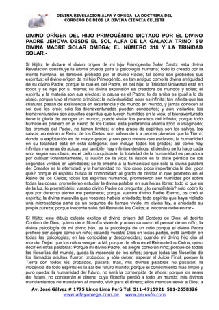 DIVINA REVELACION ALFA Y OMEGA LA DOCTRINA DEL
                   CORDERO DE DIOS LA DIVINA CIENCIA CELESTE



DIVINO ORÍGEN DEL HIJO PRIMOGÉNITO DICTADO POR EL DIVINO
PADRE JEHOVA DESDE EL SOL ALFA DE LA GALAXIA TRINO; SU
DIVINA MADRE SOLAR OMEGA; EL NÚMERO 318 Y LA TRINIDAD
SOLAR.-

Si Hijito; te dictaré el divino orígen de mi hijo Primogénito Solar Cristo; esta divina
Revelación constituye la última prueba para la psicología humana; todo lo creado por la
mente humana, es también probado por el divino Padre; tal como son probados sus
espíritus; el divino orígen de mi hijo Primogénito, es tan antiguo como la divina antiguidad
de su divino Padre; porque lo que es del Padre, es del hijo; la Trinidad Universal está en
todos y se rige por sí misma; su divina expansión es creadora de mundos y soles; el
espíritu y la materia son sus efectos; la causa es el Padre; lo de arriba es igual a lo de
abajo, porque tuvo el mismo principio; la individualidad solar es infinita; tan infinita que las
criaturas pasan de exsistencia en exsistencia y de mundo en mundo, y jamás conocen al
sol que los creó; sólo los bienaventurados pueden conocerlos; y aún visitarlos; los
bienaventurados son aquéllos espíritus que fueron humildes en la vida; el bienaventurado
tiene la gloria de escoger un mundo; puede visitar los paraísos del infinito; porque todo
humilde es primero en el Reino de los Cielos; esta preferencia abarca todo lo imaginado;
los premios del Padre, no tienen límites; el otro grupo de espíritus son los salvos, los
salvos, no entran al Reino de los Cielos; son salvos de ir a peores planetas que la Tierra;
donde la explotación es de mayor grado; y son poco menos que esclavos; la humanidad
en su totalidad está en esta categoría; que incluye todos los grados; así como hay
infinitas maneras de actuar, así también hay infinitos destinos; el destino se lo hace cada
uno; según sus obras, es el cielo conquistado; la totalidad de la humanidad es pecadora
por cultivar voluntariamente, la ilusión de la vida; la ilusión es la triste pérdida de los
segundos vividos en vanidades; se le enseñó a la humanidad que sólo la divina palabra
del Creador es la eternidad, y la humanidad no hizo caso; poca importancia le dió; ¿por
qué? porque el espíritu busca la comodidad; al grado de olvidar lo que prometió en el
Reino de los Cielos; todos los espíritus humanos, prometieron ser humildes por sobre
todas las cosas; prometieron estudiar la divina palabra en sus horas libres; todo lo que es
de la luz, lo prometísteis; vuestro divino Padre os pregunta: ¿lo cumplísteis? sólo cobro lo
que por derecho eterno me pertenece; porque vuestro divino Padre Eterno, os creó el
espíritu; la divina maravilla que vosotros habéis enlodado; todo espíritu que haya violado
una microscópica parte de un segundo de tiempo vivido, mi divina ley, a enlodado su
propia pureza; porque inocente salió del Reino de los Cielos; e inocente debe entrar.-

Sí Hijito; este dibujo celeste explica el divino orígen del Cordero de Dios; al decirte
Cordero de Dios, quiero decir filosofía viviente y amorosa como el pensar de un niño; la
divina psicología de mi divino hijo, es la psicología de un niño porque el divino Padre
prefiere ser alegre como un niño; estando vuestro Dios en todas partes, está también en
todas las psicologías; en las conocidas y desconocidas; cuando mi divino hijo dijo al
mundo: Dejad que los niños vengan a Mí, porque de ellos es el Reino de los Cielos, quiso
decir en otras palabras: Porque mi divino Padre, es alegre como un niño; porque de todas
las filosofías del mundo, queda la inocencia de los niños; porque todas las filosofías de
los llamados adultos, fueron probados; y sólo deben esperar el Juicio Final; porque la
Tierra con todos los probados, pasará; más, mis divinas palabras no pasarán; la
inocencia de todo espíritu es la sal del futuro mundo; porque el conocimiento más limpio y
puro queda; la humanidad del futuro, no será la corrompida de ahora; porque los seres
del futuro, no conocerán el dinero; cuya filosofía perdió a todo un mundo; mis divinos
mandamientos no mandaron al mundo, vivir para el dinero; ellos mandan servir a Dios; a
   Av. José Gálvez # 1775 Lince Lima Perú Tel. 511-4715921 511-2658326
                    www.alfayomega.com.pe            www.peruufo.com
 