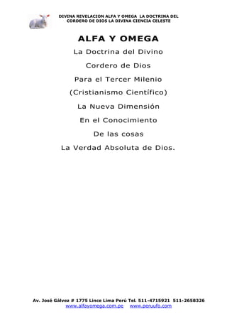 DIVINA REVELACION ALFA Y OMEGA LA DOCTRINA DEL
             CORDERO DE DIOS LA DIVINA CIENCIA CELESTE




                 ALFA Y OMEGA
               La Doctrina del Divino

                    Cordero de Dios

                Para el Tercer Milenio

              (Cristianismo Científico)

                 La Nueva Dimensión

                  En el Conocimiento

                       De las cosas

           La Verdad Absoluta de Dios.




Av. José Gálvez # 1775 Lince Lima Perú Tel. 511-4715921 511-2658326
            www.alfayomega.com.pe    www.peruufo.com
 