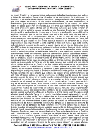DIVINA REVELACION ALFA Y OMEGA LA DOCTRINA DEL
                   CORDERO DE DIOS LA DIVINA CIENCIA CELESTE



su propio Creador; la humanidad actual ha heredado todas las violaciones de sus padres;
y éstos de sus padres; fueron muy cómodos; no se preocuparon de la eternidad; no
buscaron la sabiduría de las sagradas escrituras; se dejaron llevar como ciegos guiados
por otros ciegos; la violación de mis divinos mandamientos, se llama materialismo; el
materialismo que os subyuga, es producto de vuestro dinero; no, de vuestro Dios; y bien
saben los pocos que se han preocupado, que todo árbol que no plantó el divino Padre, de
raíz será arrancado; estos árboles son las filosofías humanas que nunca tomaron en
cuenta mi divina palabra; nunca consultaron mis Sagradas Escrituras; y entre esos
árboles está la explotación del hombre por el hombre; la explotación se amoldó en los
espíritus humanos; porque no les dieron otra salida los ambiciosos de este odioso
sistema de vida; es un acaparamiento del oro; el oro lo creó el divino Padre; y
corresponde para todos iguales; ningún ambicioso prometió en el Reino de los Cielos, ser
ambicioso; lo que sucedió es que estos espíritus atrasados se olvidaron de su propia
espiritualidad; esta imperfección la está pagando el resto del mundo; que cada espíritu
del materialismo renuncie a este olvido; si quiere volver a ser un niño de doce años, en el
año 2001; año de la resurrección de toda carne; este renuncio se llevará a efecto en todo
el planeta; porque el volver a ser físicamente un niño, es un premio fascinante para la
criatura; nada es imposible para el Creador de la vida; puede modificarla en grado infinito;
la humanidad sufrirá un cambio tal, que éste cambiará sus propias costumbres morales;
es el fin de los tiempos; el fin de los tiempos que pidieron filosofía de prueba; en alianza
con las criaturas; es así el universo viviente del divino Padre Jehova; en estos instantes,
infinitos planetas Tierras están siendo sacudidos por divinas doctrinas celestiales; porque
nadie es desheredado; la Tierra es uno de esos mundos; que recibirá una vez más, la
divina palabra viviente de su Creador; se dice palabra viviente porque es para vosotros;
¿no estáis acaso en la vida? he ahí el divino universo viviente de vuestro divino Padre
Jehova; es un universo expansivo y pensante; vuestro pensamiento; vuestras ideas se
expanden por el espacio; viajan a distancias inconmensurables; porque de ellas nacen
futuros planetas; ¿no se os enseñó que cada uno se hace su propio cielo? ciertamente es
así; más, olvidados estáis; así seréis igualmente, olvidados cuando salgáis de vuestro
pasajero cuerpo de carne; en el mundo celeste exsisten infinitas jerarquías solares que
os salen al encuentro; ellos os rodean y os acompañan por toda la vida; obran desde
dimensiones microscópicas; dimensiones que no penetra el ojo humano; pues de todo
hay en el rebaño del Señor; estas divinas criaturas cumplen amorosas misiones; son
como seres que esperan en la estación, a sus seres queridos que vienen de un largo
viaje; el viaje relativo de haber vivido en un lejano planeta llamado Tierra; un planeta tan
microscópico, que es casi desconocido en el Reino de los Cielos; sólo lo conocen ciertos
padres solares que fueron profetas en la Tierra; y la divina madre solar Omega que creó
el principio del alfa de la Tierra; en el mundo celestial os encontraréis con todo aquello
que creísteis imposible, en la Tierra; todo exsiste en la creación del divino Padre; ¿qué
entendéis por infinito? mi divina creación es tan infinita, que lo que vosotros llamáis
fantasía, es una realidad viviente; vuestra prueba de filosofía de monito terrenal, incluyó
el alejamiento de mundos cercanos con criaturas; porque así lo pedísteis en el Reino de
los Cielos; y se os concedió; sé hijos terrenales que vuestra ciencia trata de llegar a
lejanos mundos; porque así lo pidieron vuestros sabios; más, os diré que ninguna criatura
terrenal, pisará mundo habitado alguno; hasta que se cumpla hasta la última letra de mis
Sagradas Escrituras; hasta que se cumpla el Juicio Final; este divino juicio es la Doctrina
del Cordero de Dios; la misma Doctrina que fué despreciada por la roca del egoísmo
humano; por la llamada iglesia católica; que tiene de todo; menos amor para mis
humildes mensajeros; y no es la primera vez que lo hace; ¿por qué estos espíritus iguales
a los demás, se atribuyeron el derecho de creerse únicos en las leyes del Padre? ¿no se
perpetúan con el consabido término de la santa madre iglesia? en vuestro planeta,
   Av. José Gálvez # 1775 Lince Lima Perú Tel. 511-4715921 511-2658326
                   www.alfayomega.com.pe           www.peruufo.com
 