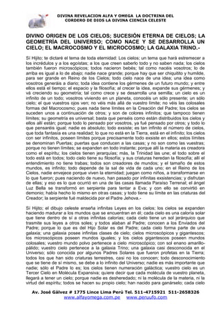 DIVINA REVELACION ALFA Y OMEGA LA DOCTRINA DEL
                   CORDERO DE DIOS LA DIVINA CIENCIA CELESTE



DIVINO ORIGEN DE LOS CIELOS; SUCESIÓN ETERNA DE CIELOS; LA
GEOMETRÍA DEL UNIVERSO; COMO NACE Y SE DESARROLLA UN
CIELO; EL MACROCOSMO Y EL MICROCOSMO; LA GALAXIA TRINO.-
Sí Hijito; te dictaré el tema de toda eternidad: Los cielos; un tema que hará estremecer a
los incrédulos y a los egoístas; a los que creen saberlo todo y no saben nada; los cielos
también fueron microscópicos; todos nacieron bebés; tal como nacéis vosotros; lo de
arriba es igual a lo de abajo; nadie nace grande; porque hay que ser chiquitito y humilde,
para ser grande en Reino de los Cielos; todo cielo nace de una idea; una idea como
vosotros generáis a diario; toda idea contiene los gérmenes de un futuro mundo; y entre
ellos está el tiempo; el espacio y la filosofía; al crecer la idea, expande sus gérmenes; y
vá creciendo su geometría; tal como crece y se desarrolla una semilla; un cielo es un
infinito de un todo; vosotros viviendo en un planeta, conocéis un sólo presente; un sólo
cielo; el que vuestros ojos ven; no véis más allá de vuestro límite; no véis las colosales
formas del Macrocosmo; pues nada tiene límites en la Creación del Padre; los cielos se
suceden unos a continuación de otros; y son de colores infinitos; que tampoco tienen
límites; su geometría es universal; basta que penséis como están distribuidos los cielos y
ellos allí están; porque todo lo pensado por vosotros, ya fué pensado por otros; y todo lo
que pensaréis igual; nadie es absoluto; todo exsiste; es tan infinito el número de cielos,
que toda fantasía es una realidad; lo que no está en la Tierra, está en el infinito; los cielos
con ser infinitos, poseen límites porque precisamente todo exsiste en ellos; estos límites
se denominan Puertas; puertas que conducen a las casas; y no son como las vuestras;
porque no tienen límites; se expanden en todo instante; porque allí la materia es creadora
como el espíritu; los cielos tienen jerarquías; más, la Trinidad las une; el todo sobre el
todo está en todos; todo cielo tiene su filosofía; y sus criaturas heredan la filosofía; allí el
entendimiento no tiene trabas; todos son creadores de mundos; y el tamaño de estos
mundos, es infinito; todo depende de la sal de vida de cada uno; en el Reino de los
Cielos, nadie envejece porque viven la eternidad; juegan como niños, a transformarse en
lo que fueron; pues naciendo de nuevo, han pasado por infinitas exsistencias; y disfrutan
de ellas; y eso es lo que ocurrió en una de las casas llamada Paraíso Terrenal; el ángel
Luz Bella se transformó en serpiente para tentar a Eva; y con ello se convirtió en
demonio; había hecho lo mismo en otras casas; y todo tiene su límite en las criaturas del
Creador; la serpiente fué maldecida por el Padre Jehova.-

Sí Hijito; el dibujo celeste enseña infinitas Leyes en los cielos; los cielos se expanden
haciendo madurar a los mundos que se encuentran en él; cada cielo es una caloría solar
que tiene dentro de sí a otras infinitas calorías; cada cielo tiene un sol jerárquico que
trasmite sus leyes a otros soles; y todos alaban al Padre; conocen a los Enviados del
Padre; porque lo que es del Hijo Solar es del Padre; cada cielo forma parte de una
galaxia; una galaxia posee infinitas clases de cielo; cielos microscópicos y gigantescos;
los microscópicos poseen mundos iguales; y los cielos gigantescos poseen mundos
colosales; vuestro mundo polvo pertenece a cielo microscópico; con sol enano amarillo-
pálido; vuestro cielo pertenece a la galaxia Trino; una galaxia casi desconocida en el
Universo; sólo conocida por algunos Padres Solares que fueron profetas en la Tierra;
todos los que han sido criaturas terrestres, casi no los conocen; todo desconocimiento
que se tiene de sí mismo, se debe a lo infinito del Universo; nadie es más importante que
nadie; sólo el Padre lo es; los cielos tienen numeración galáctica; vuestro cielo es un
Tercer Cielo en Molécula Expansiva; quiere decir que cada molécula de vuestro planeta,
llegará a tener un cielo; porque nadie es desheredado; ni la molécula de la materia, ni la
virtud del espíritu; todos se hacen su propio cielo; han nacido para ganárselo; cada cielo

   Av. José Gálvez # 1775 Lince Lima Perú Tel. 511-4715921 511-2658326
                    www.alfayomega.com.pe            www.peruufo.com
 