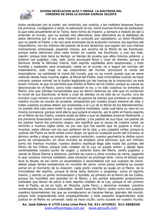 DIVINA REVELACION ALFA Y OMEGA LA DOCTRINA DEL
                   CORDERO DE DIOS LA DIVINA CIENCIA CELESTE



todos esclavizan por el poder; por ambición; por codicia; y los malditos faraones fueron
los primeros; contagiaron a otros; la adoración al oro, tomó muchas formas de esclavitud;
la que está actualmente en la Tierra, tiene forma de imperio; y siempre a tratado de dar a
entender al mundo, que no exsiste otra alternativa; esta alternativa es la debilidad de
estos demonios por el oro; este imperio lo conocéis por capitalismo; un árbol filosófico
que no plantó el Padre; y de raíz será arrancado de la evolución humana; los espíritus del
imperialismo, son los mismos del pasado de la era faraónica; que siguen con sus mismas
inclinaciones ambiciosas; pasando incluso, por encima de la Moral de las Escrituras;
porque estos demonios para nada toman en cuenta, las Escrituras; y una vez más,
caerán; porque todo tiene su tiempo; un tiempo de prueba que ellos mismos pidieron; y
pidieron ser juzjados; más, este Juicio provocará llorar y crujir de dientes; porque el
demonio divide la felicidad misma; todo espíritu capitalista será despreciado; y todo
humilde y explotado será ensalzado; nadie en el mundo vá a seguir las normas del
materialismo; este viraje en las costumbres del mundo, provocará la caída del
imperialismo; es cambiada la moral del mundo; que no es moral; puesto que se viene
violando desde hace muchos siglos, la Moral del Padre, toda inmoralidad cuando se hace
rutinaria, parece normal; es la ilusión legalizada por las fuerzas de la imposición; es esta
ilusión inmoral, la que no permitirá que entréis al Reino de los Cielos; porque su causa es
desconocida en el Reino; como toda violación lo es; y no sólo vosotros no entraréis al
Reino; sino que infinitas humanidades que se dieron sistemas de vida que no contenían
la moral de sus Escrituras; el llorar y crujir de dientes no es sólo de un mundo; sino de
mundos cuyo número es como el número de granos de arenas que contiene un desierto;
vuestro mundo es mundo de pruebas; empezando por vuestro propio sistema de vida; y
todas vuestras pruebas deben ser analizadas a la Luz de la Moral de los Mandamientos;
no exsiste otra vara para medir lo que vosotros medísteis; cada cual tiene su vara en su
misma conciencia; porque será ella la que juzjará al espíritu; así lo pidió el mismo espíritu
en el Reino de los Cielos; vuestra caída se debe a que os dejásteis ilusionar fácilmente, y
los primeros ilusionados fueron vuestros padres; y los padres de sus hijos; los padres de
los padres fueron los primeros ciegos; eso significa que la causa de vuestra caída, se
remonta a muchos siglos atrás; es por eso que fué escrito que se juzjaría a vivos y
muertos; estos últimos son los que partieron de la vida; y son juzjados arriba; porque la
Justicia del Padre es tanto arriba como abajo; es igual en cualquier punto del Universo; el
término arriba y abajo es propio de vuestra evolución; vuestra geometría la define como
punto de comparación; en otros mundos se emplean otros términos; que son infinitos
como los mismos mundos; vuestro destino espiritual llega sólo hasta las puertas del
Reino de los Cielos; porque todo violador de la Ley no puede entrar; y desde lejos
contemplaréis vuestro punto de origen; y estando fuera del Reino, seréis juzjados; y
viendo la Gloria Eterna a distancia, partiréis de nuevo a otros mundos de carne; pagando
lo que vosotros mismos violásteis; esta situación se prolonga tanto, como el tiempo que
dure la deuda; es así como un escandaloso ó escandalosa con sus cuerpos de carne,
deben pasar tantas exsistencias en mundos de carne, como poros contenía su cuerpo
carnal en el momento de la violación; cada porito viviente se queja en el Reino, de la
inmoralidad del espíritu; porque él tenía tanto derecho a progresar, como el espíritu
mismo; y siendo un porito microscópico y humilde, es primero en el Reino de los Cielos,
porque los humildes son grandes en el Reino; y los poritos adquieren proporciones
colosales que llenan de pavor a todo espíritu violador de la Ley; porque el ser primero
ante el Padre, se es en todo; en filosofía, porte físico, y derechos morales; vosotros
contemplaréis las Justicias Celestiales, desde fuera del Reino; veréis como son juzjados
vuestros ilusionadores; los que se complacieron en hacerse llamar, grandes del mundo;
porque todo engrandecido será empequeñecido; y todo pequeño engrandecido; toda
justicia en el Reino es universal; nada se hace oculto; como sucede en vuestro mundo;
   Av. José Gálvez # 1775 Lince Lima Perú Tel. 511-4715921 511-2658326
                   www.alfayomega.com.pe            www.peruufo.com
 
