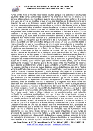 DIVINA REVELACION ALFA Y OMEGA LA DOCTRINA DEL
                   CORDERO DE DIOS LA DIVINA CIENCIA CELESTE



nunca jamás debió el mundo hacer cosas ocultas; porque sólo Satanás se oculta; todo
ocultista y toda ciencia del llamado ocultismo, no entrarán al Reino de los Cielos; así le
serán a ellos ocultados los mundos de Luz; no se puede servir a dos señores: O se sirve
a la Luz o se sirve a las tinieblas; el que sirve a dos filosofías, se divide así mismo; se lo
disputan la Luz y las tinieblas; vuestro destino es el destino de los salvos; porque
pagando vuestras propias deudas, os salváis de la condena total; los que entran al Reino,
son los bienaventurados; y pueden ir donde les plazca; porque su moral, les abre todas
las puertas; pues en el Reino todos leen las mentes; son telepáticos en todos los grados
imaginables; ellos saben cuando una forma de demonio, a entrado al Reino; y toda
violación a la Ley del Padre, es una forma del demonio; aunque la violación sea
microscópica; y su autor pasa a llamarse demonio; demonio ó anti-Cristo es lo mismo;
porque la más microscópica violación a la Doctrina que se os dió, os convierte en anti-
Cristo; y todas las religiones que dividieron la fé de la humanidad en muchas creencias
siendo la verdad una, son anti-cristos; porque sólo exsiste un sólo Dios nomás; desde el
mismo instante en que la roca religiosa se creyó única excomulgando a inocentes, se
convirtió en el primer anti-Cristo; y las demás rocas religiosas le imitan; la llamada religión
ó religiones son desconocidas en el Reino de los Cielos; porque ninguna filosofía que
divida las humanidades de lejanos planetas, se conoce; sólo se conoce el trabajo del
espíritu; porque es lo primero en el Universo; antes que exsistiera la Tierra y religión
alguna, exsistía el trabajo; que es la única filosofía del Reino; las llamadas religiones son
tan falsas, que bien podríais vivir sin ellas; lo que no sucede con el trabajo; porque sin
trabajo no se puede vivir honradamente; como os fué mandado; te ganarás el pan con el
sudor de tu frente; quise deciros que siendo vuestro espíritu eterno, sólo el mérito
espiritual lo ensalza; y al deciros que la Tierra pasará más mis Palabras no pasarán,
quise deciros que todo lo falso y todo lo que a violado la Ley del Padre, cae; Mis Palabras
no pasarán, significa el envío de Nueva Doctrina; porque toda Doctrina sale de la Palabra
Viviente del Padre; los sucesos del futuro, los crea el Padre; vosotros vivís un presente a
medida como se presentan las cosas; y según vuestras intenciones en el presente, así
nace vuestro futuro; porque así como obras, así obrarán contigo los acontecimientos del
futuro; que son tan vivientes como lo es vuestro espíritu; la religión fué la primera ciega;
¿no enseñaba que todo humilde es primero en el Reino? ¿y por qué no en la Tierra? y
viendo la injusticia, no reprendió a la causa; no reprendió a la bestia capitalista; hizo lo
contrario; entró en alianzas con ella; la reconoció y la legalizó; nada hizo contra ella;
pactó con ella; convirtiéndose en la primera ramera del mundo; coronó sus reyes; bendijo
sus armas; sabiendo la roca que el Mandamiento del Padre dice: No matarás; al bendecir
las armas conque se matan los hijos del Padre, legalizó el uso de ellas; ¿por qué lo hizo?
dejemos que la ramera conteste al mundo, las acusaciones que le hace el Padre; ciega
fué y ciega caerá; hasta el último instante de los acontecimientos, será soberbia;
confundió la verdadera espiritualidad, con un reinado de conveniencia; porque a
explotado la fé como nadie lo a hecho; tomó sobre sus hombros la dirección espiritual de
un mundo, sin tener la suficiente moral; porque dividir a sus hermanos nada tiene de
moral; es inmoral; enseñó al mundo la adoración material ó adoración faraónica; la
adoración que nunca a agradado al Padre; la mayor adoración que puede brindársele al
Creador de la vida, es una vida de trabajo; eso vale inmensamente más, que todas los
templos materiales, que a tenido este mundo; es cierto que debéis pedir al Padre; más,
debió ser en la medida que no se violara su mandato; toda la humanidad debió
estudiarme en sus horas libres; porque el que busca encuentra; el que nunca se
preocupó de buscarme, nunca me hallará; y junto con la adoración material, nació la
mojigatería, la hipocrecía y la perdición de las almas; porque basta un segundo ó menos
de mojigatería ó hipocrecía, y no se entra al Reino de los Cielos; la roca religiosa debe
este nombre a su mismo egoísmo espiritual que siempre le caracterizó; y por este
   Av. José Gálvez # 1775 Lince Lima Perú Tel. 511-4715921 511-2658326
                    www.alfayomega.com.pe            www.peruufo.com
 