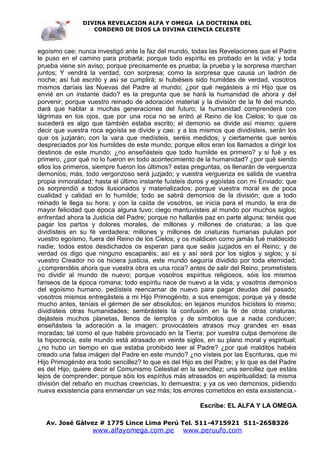 DIVINA REVELACION ALFA Y OMEGA LA DOCTRINA DEL
                  CORDERO DE DIOS LA DIVINA CIENCIA CELESTE



egoísmo cae; nunca investigó ante la faz del mundo, todas las Revelaciones que el Padre
le puso en el camino para probarla; porque todo espíritu es probado en la vida; y toda
prueba viene sin aviso; porque precisamente es prueba; la prueba y la sorpresa marchan
juntos; Y vendrá la verdad, con sorpresa; como la sorpresa que causa un ladrón de
noche; así fué escrito y así se cumplirá; si hubiéseis sido humildes de verdad, vosotros
mismos daríais las Nuevas del Padre al mundo; ¿por qué negásteis a mi Hijo que os
envié en un instante dado? es la pregunta que se hará la humanidad de ahora y del
porvenir; porque vuestro reinado de adoración material y la división de la fé del mundo,
dará que hablar a muchas generaciones del futuro; la humanidad comprenderá con
lágrimas en los ojos, que por una roca no se entró al Reino de los Cielos; lo que os
sucederá es algo que también estaba escrito; el demonio se divide así mismo; quiere
decir que vuestra roca egoísta se divide y cae; y a los mismos que dividísteis, serán los
que os juzjarán; con la vara que medísteis, seréis medidos; y ciertamente que seréis
despreciados por los humildes de este mundo; porque ellos eran los llamados a dirigir los
destinos de este mundo; ¿no enseñásteis que todo humilde es primero? y si fué y es
primero, ¿por qué no lo fueron en todo acontecimiento de la humanidad? ¿por qué siendo
ellos los primeros, siempre fueron los últimos? estas preguntas, os llenarán de verguenza
demonios; más, todo vergonzoso será juzjado; y vuestra verguenza es salida de vuestra
propia inmoralidad; hasta el último instante fuísteis duros y egoístas con mi Enviado; que
os sorprendió a todos ilusionados y materializados; porque vuestra moral es de poca
cualidad y calidad en lo humilde; todo se sabrá demonios de la división; que a todo
reinado le llega su hora; y con la caída de vosotros, se inicia para el mundo, la era de
mayor felicidad que época alguna tuvo; ciego mantuvísteis al mundo por muchos siglos;
enfrentad ahora la Justicia del Padre; porque no hallaréis paz en parte alguna; tenéis que
pagar los partos y dolores morales, de millones y millones de criaturas; a las que
dividísteis en su fé verdadera; millones y millones de criaturas humanas pululan por
vuestro egoísmo, fuera del Reino de los Cielos; y os maldicen como jamás fué maldecido
nadie; todos estos desdichados os esperan para que seáis juzjados en el Reino; y de
verdad os digo que ninguno escaparéis; así es y así será por los siglos y siglos; y si
vuestro Creador no os hiciera justicia, este mundo seguiría dividido por toda eternidad;
¿comprendéis ahora que vuestra obra es una roca? antes de salir del Reino, prometísteis
no dividir al mundo de nuevo; porque vosotros espíritus religiosos, sóis los mismos
fariseos de la época romana; todo espíritu nace de nuevo a la vida; y vosotros demonios
del egoísmo humano, pedísteis reencarnar de nuevo para pagar deudas del pasado;
vosotros mismos entregásteis a mi Hijo Primogénito, a sus enemigos; porque ya y desde
mucho antes, teníais el gérmen de ser absolutos; en lejanos mundos hicísteis lo mismo;
dividísteis otras humanidades; sembrásteis la confusión en la fé de otras criaturas;
dejásteis muchos planetas, llenos de templos y de símbolos que a nada conducen;
enseñásteis la adoración a la imagen; provocásteis atrasos muy grandes en esas
moradas; tal como el que habéis provocado en la Tierra; por vuestra culpa demonios de
la hipocrecía, este mundo está atrasado en veinte siglos, en su plano moral y espiritual;
¿no hubo un tiempo en que estaba prohibido leer al Padre? ¿por qué malditos habéis
creado una falsa imágen del Padre en este mundo? ¿no vísteis por las Escrituras, que mi
Hijo Primogénito era todo sencillez? lo que es del Hijo es del Padre; y lo que es del Padre
es del Hijo; quiere decir el Comunismo Celestial en la sencillez; una sencillez que estáis
lejos de comprender; porque sóis los espíritus más atrasados en espiritualidad; la misma
división del rebaño en muchas creencias, lo demuestra; y ya os veo demonios, pidiendo
nueva exsistencia para enmendar un vez más; los errores cometidos en esta exsistencia.-

                                                         Escribe: EL ALFA Y LA OMEGA

   Av. José Gálvez # 1775 Lince Lima Perú Tel. 511-4715921 511-2658326
                   www.alfayomega.com.pe          www.peruufo.com
 