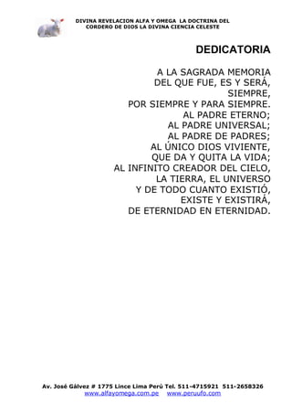 DIVINA REVELACION ALFA Y OMEGA LA DOCTRINA DEL
             CORDERO DE DIOS LA DIVINA CIENCIA CELESTE




                                              DEDICATORIA

                              A LA SAGRADA MEMORIA
                              DEL QUE FUE, ES Y SERÁ,
                                             SIEMPRE,
                        POR SIEMPRE Y PARA SIEMPRE.
                                    AL PADRE ETERNO;
                                AL PADRE UNIVERSAL;
                                AL PADRE DE PADRES;
                             AL ÚNICO DIOS VIVIENTE,
                             QUE DA Y QUITA LA VIDA;
                     AL INFINITO CREADOR DEL CIELO,
                              LA TIERRA, EL UNIVERSO
                          Y DE TODO CUANTO EXISTIÓ,
                                   EXISTE Y EXISTIRÁ,
                        DE ETERNIDAD EN ETERNIDAD.




Av. José Gálvez # 1775 Lince Lima Perú Tel. 511-4715921 511-2658326
            www.alfayomega.com.pe    www.peruufo.com
 