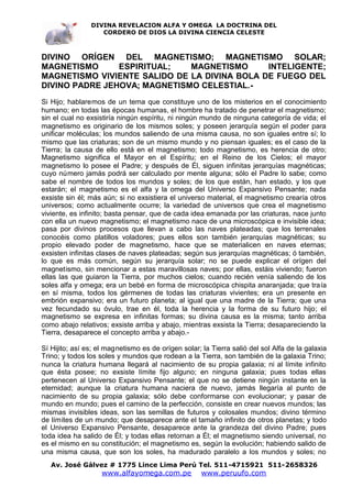 DIVINA REVELACION ALFA Y OMEGA LA DOCTRINA DEL
                   CORDERO DE DIOS LA DIVINA CIENCIA CELESTE



DIVINO ORÍGEN DEL MAGNETISMO; MAGNETISMO SOLAR;
MAGNETISMO      ESPIRITUAL;   MAGNETISMO      INTELIGENTE;
MAGNETISMO VIVIENTE SALIDO DE LA DIVINA BOLA DE FUEGO DEL
DIVINO PADRE JEHOVA; MAGNETISMO CELESTIAL.-
Si Hijo; hablaremos de un tema que constituye uno de los misterios en el conocimiento
humano; en todas las épocas humanas, el hombre ha tratado de penetrar el magnetismo;
sin el cual no exsistiría ningún espíritu, ni ningún mundo de ninguna categoría de vida; el
magnetismo es originario de los mismos soles; y poseen jerarquía según el poder para
unificar moléculas; los mundos saliendo de una misma causa, no son iguales entre sí; lo
mismo que las criaturas; son de un mismo mundo y no piensan iguales; es el caso de la
Tierra; la causa de ello está en el magnetismo; todo magnetismo, es herencia de otro;
Magnetismo significa el Mayor en el Espíritu; en el Reino de los Cielos; el mayor
magnetismo lo posee el Padre; y después de Él, siguen infinitas jerarquías magnéticas;
cuyo número jamás podrá ser calculado por mente alguna; sólo el Padre lo sabe; como
sabe el nombre de todos los mundos y soles; de los que están, han estado, y los que
estarán; el magnetismo es el alfa y la omega del Universo Expansivo Pensante; nada
exsiste sin él; más aún; si no exsistiera el universo material, el magnetismo crearía otros
universos; como actualmente ocurre; la variedad de universos que crea el magnetismo
viviente, es infinito; basta pensar, que de cada idea emanada por las criaturas, nace junto
con ella un nuevo magnetismo; el magnetismo nace de una microscópica e invisible idea;
pasa por divinos procesos que llevan a cabo las naves plateadas; que los terrenales
conocéis como platillos voladores; pues ellos son también jerarquías magnéticas; su
propio elevado poder de magnetismo, hace que se materialicen en naves eternas;
exsisten infinitas clases de naves plateadas; según sus jerarquías magnéticas; ó también,
lo que es más común, según su jerarquía solar; no se puede explicar el orígen del
magnetismo, sin mencionar a estas maravillosas naves; por ellas, estáis viviendo; fueron
ellas las que guiaron la Tierra, por muchos cielos; cuando recién venía saliendo de los
soles alfa y omega; era un bebé en forma de microscópica chispita anaranjada; que traía
en sí misma, todos los gérmenes de todas las criaturas vivientes; era un presente en
embrión expansivo; era un futuro planeta; al igual que una madre de la Tierra; que una
vez fecundado su óvulo, trae en él, toda la herencia y la forma de su futuro hijo; el
magnetismo se expresa en infinitas formas; su divina causa es la misma; tanto arriba
como abajo relativos; exsiste arriba y abajo, mientras exsista la Tierra; desapareciendo la
Tierra, desaparece el concepto arriba y abajo.-

Sí Hijito; así es; el magnetismo es de orígen solar; la Tierra salió del sol Alfa de la galaxia
Trino; y todos los soles y mundos que rodean a la Tierra, son también de la galaxia Trino;
nunca la criatura humana llegará al nacimiento de su propia galaxia; ni al límite infinito
que ésta posee; no exsiste límite fijo alguno; en ninguna galaxia; pues todas ellas
pertenecen al Universo Expansivo Pensante; el que no se detiene ningún instante en la
eternidad; aunque la criatura humana naciera de nuevo, jamás llegaría al punto de
nacimiento de su propia galaxia; sólo debe conformarse con evolucionar; y pasar de
mundo en mundo; pues el camino de la perfección, consiste en crear nuevos mundos; las
mismas invisibles ideas, son las semillas de futuros y colosales mundos; divino término
de límites de un mundo; que desaparece ante el tamaño infinito de otros planetas; y todo
el Universo Expansivo Pensante, desaparece ante la grandeza del divino Padre; pues
toda idea ha salido de Él; y todas ellas retornan a Él; el magnetismo siendo universal, no
es el mismo en su constitución; el magnetismo es, según la evolución; habiendo salido de
una misma causa, que son los soles, ha madurado paralelo a los mundos y soles; no
   Av. José Gálvez # 1775 Lince Lima Perú Tel. 511-4715921 511-2658326
                    www.alfayomega.com.pe            www.peruufo.com
 