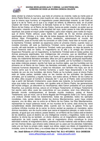 DIVINA REVELACION ALFA Y OMEGA LA DOCTRINA DEL
                   CORDERO DE DIOS LA DIVINA CIENCIA CELESTE



debe olvidar la criatura humana, que todo el universo es viviente; nada es inerte para el
divino Padre Eterno; lo que se cree muerto sin vida, posee una vida mucho más antigua,
que la misma raza humana; el magnetismo posee electricidad viviente; lo del Cielo es
igual a lo de la Tierra; en lo que a su orígen se refiere; la diferencia está, en el poder
creador del mismo magnetismo; la llamada fuerza en la Tierra, no es lo mismo en el
Reino de los Cielos; en el Reino de los Cielos, fuerza es poder creador; es poder que se
demuestra, creando mundos, a la velocidad del rayo; quien posea la más alta jerarquía
espiritual, ese posee el mayor poder magnético, para crear materia; pero nadie es mayor,
que el divino Padre Jehova; pues todos han salido de Él; las divinas jerarquías
espirituales son infinitas; y la más alta de todas después del divino Padre, es la de los
divinos Hijos Primogénitos; esta divina revelación, estremecerá al mundo del
conocimiento; pues el mundo sólo ha conocido un sólo Cristo; hace bien el mundo; pues
la Santísima Trinidad, también es expansiva como el universo mismo; cuando nace un
invisible microbio, allí está su Santísima Trinidad; como igualmente nace un colosal
mundo; allí está también su Santísima Trinidad; nada que exsista, no deja de tenerla; la
divina herencia está en todos; el magnetismo es el alfa y la omega del Universo
Expansivo Pensante; por el magnetismo, la Santísima Trinidad está en todas partes; las
divinas jerarquías espirituales, son inteligencias del universo, que se identifican entre
ellas mismas; toda criatura viviente sea cual fuere, posee su divina jerarquía espiritual;
hasta, los malamente llamados animales; ellos son por lo general, jerarquías espirituales,
mas elevadas que el mismo ser humano; esto es posible, por la humildad e inocencia,
que estas criaturas poseen; escrito fué hace ya muchos siglos, que los humildes son los
primeros en el Reino de los Cielos; los llamados animales, que millones y millones de
criaturas humanas desprecian, y hasta los ridiculizan, son también mis hijos; son de la
misma carne que la de los monitos humanos; y quien haya despreciado ó se haya
burlado de uno de mis humildes, del divino Padre se ha burlado; pues el divino Padre
está en todas partes; también estoy en las mentes de los animales; los llamados
animales, por la soberbia y orgullo humano, son todos salvos; el Reino de los Cielos es
de ellos; ellos ocupan el número 2; después del 1; que es el Padre; este conocimiento
rige a partir del llamado Cristianismo; pues desde ese instante, la humanidad terrestre,
supo que todos los seres vivientes, son iguales ante el Eterno Padre; las generaciones
del mundo antiguo, ya obtuvieron su recompensa; ellos fueron probados en sus propias
filosofías; sus justicias divinas, estuvo en el Antiguo Testamento; el Antiguo Testamento
fué escrito para ellos; pues las costumbres en sus pruebas, eran muy diferentes, al
llamado mundo contemporáneo; el llamado mundo moderno, posee el Nuevo
Testamento; que se inició, con la divina llegada del Primogénito Solar a la Tierra; puede
una criatura olvidar todos los testamentos; todas las parábolas; todos los ejemplos
moralistas; más, jamás deberá olvidar los divinos Mandamientos; quien haya violado
siquiera, uno de ellos, ese no entra en el Reino de los Cielos; los Diez Mandamientos,
representan la mayor potencia moral, en los mundos de la carne; esta divina ley viene
cumpliéndose desde eternidades atrás; cuando aún no nacía, la galaxia Trino; que
contiene infinitos mundos de la carne; la divina verdad se expresa en mandatos; estos
divinos mandatos, son de mucho antes que nazca el respectivo planeta; si cada mundo o
planeta, al igual que una criatura; posee destino, en el Reino de los Cielos está el destino
de los destinos; pues el destino es una inteligencia viviente y magnética; nadie vive sin
destino; la divina ley es también, un divino destino; en el magnetismo celestial, está la
explicación de todo cuanto exsiste; sólo el magnetismo divino constituye la única
eternidad viviente; el magnetismo divino, penetra al mundo material; esto se lleva a efecto
por las mismas ideas; que emana cada criatura por su paso por los planetas materiales;
cada uno se hace su propio cielo; según sus obras; según sus ideas; el magnetismo es
invisible, como la misma idea; y no exsiste idea sin magnetismo; ni magnetismo sin idea;
   Av. José Gálvez # 1775 Lince Lima Perú Tel. 511-4715921 511-2658326
                   www.alfayomega.com.pe           www.peruufo.com
 