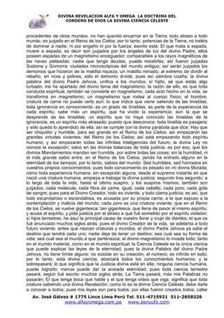 DIVINA REVELACION ALFA Y OMEGA LA DOCTRINA DEL
                   CORDERO DE DIOS LA DIVINA CIENCIA CELESTE



procedentes de otros mundos, no han querido encarnar en la Tierra; todo atraso a todo
mundo, es juzjado en el Reino de los Cielos; por lo tanto, potencias de la Tierra, no tratéis
de dominar a nadie; ni por engaño ni por la fuerza; escrito está: El que mata a espada,
muere a espada; es decir son juzjados por los ángeles de luz del divino Padre; ellos
poseen espadas de un magnetismo enceguedor; comparables a los rayos magnéticos de
las naves plateadas; nadie que tenga deudas, puede resistirles; así fueron juzjadas
Sodoma y Gomorra; ciudades microscópicas del mundo antiguo; así serán juzjados los
demonios que hicieron de la maldita riqueza, un maldito reinado; al extremo de dividir al
rebaño, en ricos y pobres; sólo el demonio divide; pues así siembra cizaña; la divina
palabra del divino Padre Jehova, unifica a los mundos; sí hijito; sé que estás algo
turbado; me he apartado del divino tema del magnetismo; la razón de ello, es que toda
conducta espiritual, también se convierte en magnetismo; cada acto hecho en la vida, se
transforma en magnetismo; un magnetismo que rodea al cuerpo físico; el hombre,
criatura de carne no puede verlo aún; lo que indica que viene saliendo de las tinieblas;
toda ignorancia en conocimiento, es un grado de tinieblas; es parte de la experiencia de
cada espíritu; sabe más un espíritu, que ha vivido la experiencia; aún la que se
desprende de las tinieblas; un espíritu que no haya conocido las tinieblas de la
ignorancia, es un espíritu más atrasado; puesto que desconoce; toda tiniebla es pasajera;
y sólo queda lo aprendido de ella; así se cumple con la divina parábola que dice: Hay que
ser chiquitito y humilde, para ser grande en el Reino de los Cielos; así empezaron las
grandes virtudes vivientes; del Reino de los Cielos; así está empezando todo espíritu
humano; y así empezarán todas las infinitas inteligencias del futuro; la divina Ley no
conoce la excepción; salvo en las divinas balanzas de toda justicia; es por eso, que los
divinos Mandamientos mandan ser humilde, por sobre todas las cosas; sin la humildad, ni
el más grande sabio entra, en el Reino de los Cielos; jamás ha entrado alguno en la
eternidad de los tiempos; por lo tanto, sabios del mundo: Sed humildes; sed honrados en
vuestros propios conocimientos; pues todo conocimiento es pesado en mi divina Morada;
como toda experiencia humana; sin excepción alguna; desde el supremo instante en que
nació una criatura humana, empieza a trabajar la divina justicia; segundo tras segundo; a
lo largo de toda la vida; hasta el último suspiro; y los suspiros mismos, también son
juzjados; cada molécula; cada fibra de carne, igual; cada cabello; cada poro; cada gota
de sangre; pues para el Divino Creador, todo es viviente; y todo clama justicia; es así, que
todo escandaloso o escandalosa, es acusada por su propia carne; a la que expuso a la
contemplación y malicia del mundo; cada poro es una criatura viviente; que en el Reino
de los Cielos, se vuelve gigantesca; tan gigantesca, que llena de pavor al mismo espíritu;
y acusa al espíritu; y pide justicia por el atraso a que fué sometido por el espíritu violador;
sí hijos terrestres; he aquí la principal causa de vuestro llorar y crujir de dientes; el que os
fué anunciado muchos siglos atrás; pues el divino Creador de la vida, se adelanta a todo
futuro viviente; antes que nazcan criaturas y mundos, el divino Padre Jehova ya sabe el
destino que tendrá cada uno; nadie deja de tener un destino; sea cual sea su forma de
vida; sea cual sea al mundo a que pertenezca; el divino magnetismo lo invade todo; tanto
en el mundo material, como en el mundo espiritual; la Ciencia Celeste es la única ciencia
que puede explicar las leyes de la eternidad; pues la divina Palabra del divino Padre
Jehova, no tiene límite alguno; no exsiste en su creación, el número; es infinito en todo;
por lo tanto, esta divina ciencia, abarcará todos los conocimientos humanos; y la
sobrepasará; lo que significa que la Justicia divina está en ella; ninguna ciencia humana,
puede lograrlo; menos puede dar la ansiada eternidad; pues toda ciencia terrestre
pasará; según fué escrito muchos siglos atrás: La Tierra pasará; más mis Palabras no
pasarán; El que tenga boca que hable y el que tenga oídos que oiga; significa que toda
criatura sabiendo una divina Revelación; como lo es la divina Ciencia Celeste, debe darla
a conocer a todos; pues mis leyes son para todos; por ellas fueron creados todos; callar
   Av. José Gálvez # 1775 Lince Lima Perú Tel. 511-4715921 511-2658326
                    www.alfayomega.com.pe            www.peruufo.com
 