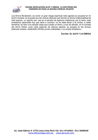 DIVINA REVELACION ALFA Y OMEGA LA DOCTRINA DEL
                  CORDERO DE DIOS LA DIVINA CIENCIA CELESTE



una Divina Revelación, es correr un gran riesgo espiritual; todo egoísta es acusado en mi
divina morada; es acusado por las divinas alianzas que forman la divina intelectualidad de
todo espíritu, un espíritu así, cae en el pecado de egoísmo intelectual; por lo tanto, toda
enseñanza aprendida hay que darla a conocer; no se debe llevar a la tumba; a nadie
beneficia; es sólo una pesada carga que cuesta un llorar y crujir de dientes, en la morada
del divino Padre; pues cada segundo de silencio egoísta, es pesada en las divinas
balanzas solares; restándole infinitos puntos celestiales, a su propia añadidura.-

                                                         Escribe: EL ALFA Y LA OMEGA




   Av. José Gálvez # 1775 Lince Lima Perú Tel. 511-4715921 511-2658326
                   www.alfayomega.com.pe          www.peruufo.com
 